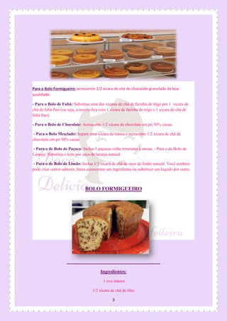 3
Para o Bolo Formigueiro: acrescente 1/2 xícara de chá de chocolate granulado de boa
qualidade.
- Para o Bolo de Fubá: Substitua uma das xícaras de chá de farinha de trigo por 1 xícara de
chá de fubá fino (ou seja, a receita fica com 1 xícara de farinha de trigo e 1 xícara de chá de
fubá fino)
- Para o Bolo de Chocolate: Acrescente 1/2 xícara de chocolate em pó 50% cacau.
- Para o Bolo Mesclado: Separe uma xícara da massa e acrescente 1/2 xícara de chá de
chocolate em pó 50% cacau.
- Para o de Bolo de Paçoca: Inclua 5 paçocas rolha trituradas à massa. - Para o de Bolo de
Laranja: Substitua o leite por suco de laranja natural.
- Para o de Bolo de Limão: Inclua 1/2 xícara de chá de suco de limão natural. Você também
pode criar outros sabores, basta acrescentar um ingrediente ou substituir um líquido por outro.
BOLO FORMIGUEIRO
Ingredientes:
1 ovo inteiro
1/2 xícara de chá de óleo
 