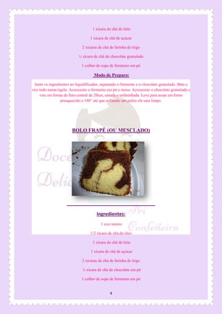 4
1 xícara de chá de leite
1 xícara de chá de açúcar
2 xícaras de chá de farinha de trigo
½ xícara de chá de chocolate granulado
1 colher de sopa de fermento em pó
Modo de Preparo:
Junte os ingredientes no liquidificador, separando o fermento e o chocolate granulado. Bata e
vire tudo numa tigela. Acrescente o fermento em pó e mexa. Acrescente o chocolate granulado e
vire em forma de furo central de 20cm, untada e enfarinhada. Leve para assar em forno
preaquecido a 180° até que enfiando um palito ele saia limpo.
BOLO FRAPÊ (OU MESCLADO)
Ingredientes:
1 ovo inteiro
1/2 xícara de chá de óleo
1 xícara de chá de leite
1 xícara de chá de açúcar
2 xícaras de chá de farinha de trigo
½ xícara de chá de chocolate em pó
1 colher de sopa de fermento em pó
 