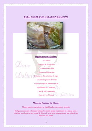 9
BOLO VERDE COM GELATINA DE LIMÃO
Ingredientes da Massa:
1 ovo inteiro
1/2 xícara de chá de óleo
1 xícara de chá de leite
1 xícara de chá de açúcar
2 xícaras de chá de farinha de trigo
1 caixinha de gelatina de limão
1 colher de sopa de fermento em pó
Ingredientes da Cobertura:
1 lata de leite condensado
Suco de 2 ou 3 limões
Modo de Preparo da Massa:
Misture todos os ingredientes no liquidificador reservando o fermento.
Desligue e acrescente o fermento batendo levemente apenas para misturá-lo à massa. Unte e
enfarinhe uma forma de furo central de 20cm e leve ao forno preaquecido até que enfiando um
palito ele saia limpo.
 