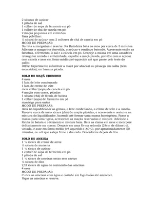 2 xícaras de açúcar
1 pitada de sal
1 colher de sopa de fermento em pó
1 colher de chá de canela em pó
2 maçãs pequenas em cubinhos
Para polvilhar:
½ xícara de açúcar com 2 colheres de chá de canela em pó
MODO DE PREPARAR:
Derreta a margarina e reserve. Na Batedeira bata os ovos por cerca de 5 minutos.
Adicione a margarina derretida, o açúcar e continue batendo. Acrescente então as
farinhas, o fermento, o sal e a canela em pó. Despeje a massa em uma assadeira
retangular untada e enfarinhada, espalhe a maçã picada, polvilhe com o açúcar
com canela e asse em forno médio pré-aquecido até que passe pelo teste do
palito.
DICA: Experimente substituir a maçã por abacaxi ou pêssego em calda (bem
escorridos), ou banana picada.
BOLO DE MAÇÃ CREMOSO
4 ovos
1 lata de leite condensado
1 lata de creme de leite
meia colher (sopa) de canela em pó
4 maçãs com casca, picadas
1 xícara (chá) de fécula de batata
1 colher (sopa) de fermento em pó
manteiga para untar
MODO DE PREPARAR:
Bata no liquidificador as gemas, o leite condensado, o creme de leite e a canela.
Reserve cerca de meia xícara (chá) de maçãs picadas, e acrescente o restante na
mistura do liquidificador, batendo até formar uma massa homogênea. Passe a
massa para uma tigela, acrescente as maçãs reservadas e misture. Adicione a
fécula de batata e o fermento e misture bem. Bata as claras em neve e incorpore
delicadamente na massa. Despeje em uma fôrma redonda (28cm de diâmetro),
untada, e asse em forno médio pré-aquecido (180°C), por aproximadamente 50
minutos, ou até que esteja firme e dourado. Desenforme depois de frio.
BOLO DE AMEIXA
1 ½ xícara de creme de arroz
½ xícara de maisena
1 ½ xícara de açúcar
1 colher de sopa de fermento em pó
1 pitada de sal
1 ½ xícara de ameixas secas sem caroço
½ xícara de óleo
2/3 xícara de água do cozimento das ameixas
4 ovos
MODO DE PREPARAR:
Cubra as ameixas com água e cozinhe em fogo baixo até amolecer.
Pique as ameixas e reserve.
 