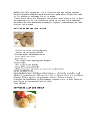 Na batedeira, bata os ovos por cerca de 5 minutos, adicione o óleo e o açúcar e
continue batendo. Adicione a água do cozimento, as farinhas, o fermento e o sal.
Por fim, adicione as ameixas e misture na massa.
Despeje a mistura em uma forma para bolo untada e enfarinhada e asse em forno
médio pré-aquecido até que enfiando um palito, ele saia seco. DICA: Para fazer
bolinhos individuais, asse em forminhas para empadas, preenchendo ¾ de cada
forminha com a massa.
MUFFINS DE BANANA COM CANELA
1 ½ xícara de chá de farinha preparada
1/2 xícara de chá açúcar mascavo
2 colheres de chá de fermento em pó
1 colher de chá de canela
1 pitada de sal
1/4 de xícara de chá de margarina derretida
2 ovos batidos
1/3 de xícara de chá de leite
1 xícara de banana amassada
1/2 xícara de nozes trituradas ou passas de uva (opcional)
MODO DE PREPARAR:
Numa tigela misture a farinha, o açúcar mascavo, o fermento, a canela e o sal.
Adicione a margarina derretida, os ovos, o leite e a banana e bata bem por alguns
minutos. Coloque as nozes ou as passas e misture. Coloque a massa em
forminhas para muffins ou em forminhas de empadas e asse em forno médio pré-
aquecido até que passem pelo teste do palito.
Fonte: GFUtah
MUFFINS DE MAÇÃ COM CANELA
 