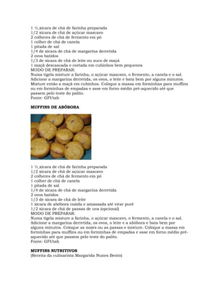 1 ½ xícara de chá de farinha preparada
1/2 xícara de chá de açúcar mascavo
2 colheres de chá de fermento em pó
1 colher de chá de canela
1 pitada de sal
1/4 de xícara de chá de margarina derretida
2 ovos batidos
1/3 de xícara de chá de leite ou suco de maçã
1 maçã descascada e cortada em cubinhos bem pequenos
MODO DE PREPARAR:
Numa tigela misture a farinha, o açúcar mascavo, o fermento, a canela e o sal.
Adicione a margarina derretida, os ovos, o leite e bata bem por alguns minutos.
Misture então a maçã em cubinhos. Coloque a massa em forminhas para muffins
ou em forminhas de empadas e asse em forno médio pré-aquecido até que
passem pelo teste do palito.
Fonte: GFUtah
MUFFINS DE ABÓBORA
1 ½ xícara de chá de farinha preparada
1/2 xícara de chá de açúcar mascavo
2 colheres de chá de fermento em pó
1 colher de chá de canela
1 pitada de sal
1/4 de xícara de chá de margarina derretida
2 ovos batidos
1/3 de xícara de chá de leite
1 xícara de abóbora cozida e amassada até virar purê
1/2 xícara de chá de passas de uva (opcional)
MODO DE PREPARAR:
Numa tigela misture a farinha, o açúcar mascavo, o fermento, a canela e o sal.
Adicione a margarina derretida, os ovos, o leite e a abóbora e bata bem por
alguns minutos. Coloque as nozes ou as passas e misture. Coloque a massa em
forminhas para muffins ou em forminhas de empadas e asse em forno médio pré-
aquecido até que passem pelo teste do palito.
Fonte: GFUtah
MUFFINS NUTRITIVOS
(Receita da culinarista Margarida Nunes Bento)
 