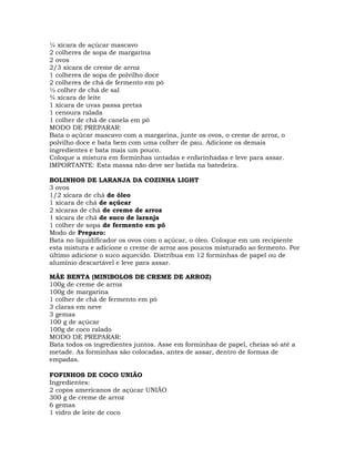¼ xícara de açúcar mascavo
2 colheres de sopa de margarina
2 ovos
2/3 xícara de creme de arroz
1 colheres de sopa de polvilho doce
2 colheres de chá de fermento em pó
½ colher de chá de sal
¾ xícara de leite
1 xícara de uvas passa pretas
1 cenoura ralada
1 colher de chá de canela em pó
MODO DE PREPARAR:
Bata o açúcar mascavo com a margarina, junte os ovos, o creme de arroz, o
polvilho doce e bata bem com uma colher de pau. Adicione os demais
ingredientes e bata mais um pouco.
Coloque a mistura em forminhas untadas e enfarinhadas e leve para assar.
IMPORTANTE: Esta massa não deve ser batida na batedeira.
BOLINHOS DE LARANJA DA COZINHA LIGHT
3 ovos
1/2 xícara de chá de óleo
1 xícara de chá de açúcar
2 xícaras de chá de creme de arroz
1 xícara de chá de suco de laranja
1 colher de sopa de fermento em pó
Modo de Preparo:
Bata no liquidificador os ovos com o açúcar, o óleo. Coloque em um recipiente
esta mistura e adicione o creme de arroz aos poucos misturado ao fermento. Por
último adicione o suco aquecido. Distribua em 12 forminhas de papel ou de
alumínio descartável e leve para assar.
MÃE BENTA (MINIBOLOS DE CREME DE ARROZ)
100g de creme de arroz
100g de margarina
1 colher de chá de fermento em pó
3 claras em neve
3 gemas
100 g de açúcar
100g de coco ralado
MODO DE PREPARAR:
Bata todos os ingredientes juntos. Asse em forminhas de papel, cheias só até a
metade. As forminhas são colocadas, antes de assar, dentro de formas de
empadas.
FOFINHOS DE COCO UNIÃO
Ingredientes:
2 copos americanos de açúcar UNIÃO
300 g de creme de arroz
6 gemas
1 vidro de leite de coco
 