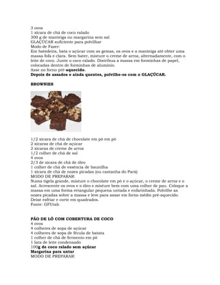 3 ovos
1 xícara de chá de coco ralado
300 g de manteiga ou margarina sem sal
GLAÇÚCAR suficiente para polvilhar
Modo de Fazer:
Em batedeira, bata o açúcar com as gemas, os ovos e a manteiga até obter uma
massa fofa e clara. Sem bater, misture o creme de arroz, alternadamente, com o
leite de coco. Junte o coco ralado. Distribua a massa em forminhas de papel,
colocadas dentro de forminhas de alumínio.
Asse no forno pré-aquecido.
Depois de assados e ainda quentes, polvilhe-os com o GLAÇÚCAR.
BROWNIES
1/2 xícara de chá de chocolate em pó em pó
2 xícaras de chá de açúcar
2 xícaras de creme de arroz
1/2 colher de chá de sal
4 ovos
2/3 de xícara de chá de óleo
1 colher de chá de essência de baunilha
1 xícara de chá de nozes picadas (ou castanha do Pará)
MODO DE PREPARAR:
Numa tigela grande, misture o chocolate em pó e o açúcar, o creme de arroz e o
sal. Acrescente os ovos e o óleo e misture bem com uma colher de pau. Coloque a
massa em uma forma retangular pequena untada e enfarinhada. Polvilhe as
nozes picadas sobre a massa e leve para assar em forno médio pré-aquecido.
Deixe esfriar e corte em quadrados.
Fonte: GFUtah
PÃO DE LÓ COM COBERTURA DE COCO
4 ovos
4 colheres de sopa de açúcar
4 colheres de sopa de fécula de batata
1 colher de chá de fermento em pó
1 lata de leite condensado
100g de coco ralado sem açúcar
Margarina para untar
MODO DE PREPARAR:
 