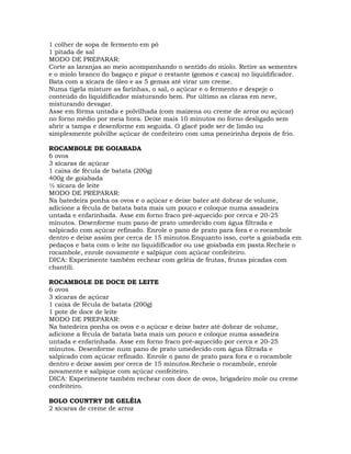 1 colher de sopa de fermento em pó
1 pitada de sal
MODO DE PREPARAR:
Corte as laranjas ao meio acompanhando o sentido do miolo. Retire as sementes
e o miolo branco do bagaço e pique o restante (gomos e casca) no liquidificador.
Bata com a xícara de óleo e as 5 gemas até virar um creme.
Numa tigela misture as farinhas, o sal, o açúcar e o fermento e despeje o
conteúdo do liquidificador misturando bem. Por último as claras em neve,
misturando devagar.
Asse em fôrma untada e polvilhada (com maizena ou creme de arroz ou açúcar)
no forno médio por meia hora. Deixe mais 10 minutos no forno desligado sem
abrir a tampa e desenforme em seguida. O glacê pode ser de limão ou
simplesmente polvilhe açúcar de confeiteiro com uma peneirinha depois de frio.
ROCAMBOLE DE GOIABADA
6 ovos
3 xícaras de açúcar
1 caixa de fécula de batata (200g)
400g de goiabada
½ xícara de leite
MODO DE PREPARAR:
Na batedeira ponha os ovos e o açúcar e deixe bater até dobrar de volume,
adicione a fécula de batata bata mais um pouco e coloque numa assadeira
untada e enfarinhada. Asse em forno fraco pré-aquecido por cerca e 20-25
minutos. Desenforme num pano de prato umedecido com água filtrada e
salpicado com açúcar refinado. Enrole o pano de prato para fora e o rocambole
dentro e deixe assim por cerca de 15 minutos.Enquanto isso, corte a goiabada em
pedaços e bata com o leite no liquidificador ou use goiabada em pasta.Recheie o
rocambole, enrole novamente e salpique com açúcar confeiteiro.
DICA: Experimente também rechear com geléia de frutas, frutas picadas com
chantili.
ROCAMBOLE DE DOCE DE LEITE
6 ovos
3 xícaras de açúcar
1 caixa de fécula de batata (200g)
1 pote de doce de leite
MODO DE PREPARAR:
Na batedeira ponha os ovos e o açúcar e deixe bater até dobrar de volume,
adicione a fécula de batata bata mais um pouco e coloque numa assadeira
untada e enfarinhada. Asse em forno fraco pré-aquecido por cerca e 20-25
minutos. Desenforme num pano de prato umedecido com água filtrada e
salpicado com açúcar refinado. Enrole o pano de prato para fora e o rocambole
dentro e deixe assim por cerca de 15 minutos.Recheie o rocambole, enrole
novamente e salpique com açúcar confeiteiro.
DICA: Experimente também rechear com doce de ovos, brigadeiro mole ou creme
confeiteiro.
BOLO COUNTRY DE GELÉIA
2 xícaras de creme de arroz
 