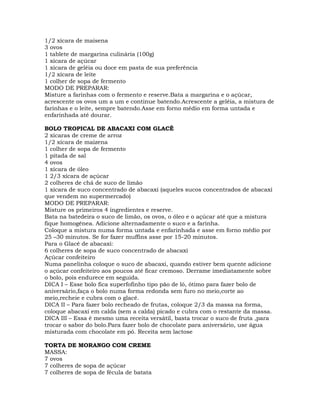 1/2 xícara de maisena
3 ovos
1 tablete de margarina culinária (100g)
1 xícara de açúcar
1 xícara de geléia ou doce em pasta de sua preferência
1/2 xícara de leite
1 colher de sopa de fermento
MODO DE PREPARAR:
Misture a farinhas com o fermento e reserve.Bata a margarina e o açúcar,
acrescente os ovos um a um e continue batendo.Acrescente a geléia, a mistura de
farinhas e o leite, sempre batendo.Asse em forno médio em forma untada e
enfarinhada até dourar.
BOLO TROPICAL DE ABACAXI COM GLACÊ
2 xícaras de creme de arroz
1/2 xícara de maizena
1 colher de sopa de fermento
1 pitada de sal
4 ovos
1 xícara de óleo
1 2/3 xícara de açúcar
2 colheres de chá de suco de limão
1 xícara de suco concentrado de abacaxi (aqueles sucos concentrados de abacaxi
que vendem no supermercado)
MODO DE PREPARAR:
Misture os primeiros 4 ingredientes e reserve.
Bata na batedeira o suco de limão, os ovos, o óleo e o açúcar até que a mistura
fique homogênea. Adicione alternadamente o suco e a farinha.
Coloque a mistura numa forma untada e enfarinhada e asse em forno médio por
25 –30 minutos. Se for fazer muffins asse por 15-20 minutos.
Para o Glacê de abacaxi:
6 colheres de sopa de suco concentrado de abacaxi
Açúcar confeiteiro
Numa panelinha coloque o suco de abacaxi, quando estiver bem quente adicione
o açúcar confeiteiro aos poucos até ficar cremoso. Derrame imediatamente sobre
o bolo, pois endurece em seguida.
DICA I – Esse bolo fica superfofinho tipo pão de ló, ótimo para fazer bolo de
aniversário,faça o bolo numa forma redonda sem furo no meio,corte ao
meio,recheie e cubra com o glacê.
DICA II – Para fazer bolo recheado de frutas, coloque 2/3 da massa na forma,
coloque abacaxi em calda (sem a calda) picado e cubra com o restante da massa.
DICA III – Essa é mesmo uma receita versátil, basta trocar o suco de fruta ,para
trocar o sabor do bolo.Para fazer bolo de chocolate para aniversário, use água
misturada com chocolate em pó. Receita sem lactose
TORTA DE MORANGO COM CREME
MASSA:
7 ovos
7 colheres de sopa de açúcar
7 colheres de sopa de fécula de batata
 