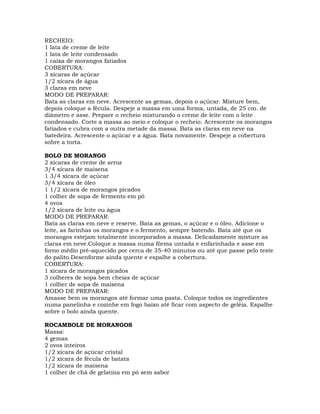RECHEIO:
1 lata de creme de leite
1 lata de leite condensado
1 caixa de morangos fatiados
COBERTURA:
3 xícaras de açúcar
1/2 xícara de água
3 claras em neve
MODO DE PREPARAR:
Bata as claras em neve. Acrescente as gemas, depois o açúcar. Misture bem,
depois coloque a fécula. Despeje a massa em uma forma, untada, de 25 cm. de
diâmetro e asse. Prepare o recheio misturando o creme de leite com o leite
condensado. Corte a massa ao meio e coloque o recheio. Acrescente os morangos
fatiados e cubra com a outra metade da massa. Bata as claras em neve na
batedeira. Acrescente o açúcar e a água. Bata novamente. Despeje a cobertura
sobre a torta.
BOLO DE MORANGO
2 xícaras de creme de arroz
3/4 xícara de maisena
1 3/4 xícara de açúcar
3/4 xícara de óleo
1 1/2 xícara de morangos picados
1 colher de sopa de fermento em pó
4 ovos
1/2 xícara de leite ou água
MODO DE PREPARAR:
Bata as claras em neve e reserve. Bata as gemas, o açúcar e o óleo. Adicione o
leite, as farinhas os morangos e o fermento, sempre batendo. Bata até que os
morangos estejam totalmente incorporados a massa. Delicadamente misture as
claras em neve.Coloque a massa numa fôrma untada e enfarinhada e asse em
forno médio pré-aquecido por cerca de 35-40 minutos ou até que passe pelo teste
do palito.Desenforme ainda quente e espalhe a cobertura.
COBERTURA:
1 xícara de morangos picados
3 colheres de sopa bem cheias de açúcar
1 colher de sopa de maisena
MODO DE PREPARAR:
Amasse bem os morangos até formar uma pasta. Coloque todos os ingredientes
numa panelinha e cozinhe em fogo baixo até ficar com aspecto de geléia. Espalhe
sobre o bolo ainda quente.
ROCAMBOLE DE MORANGOS
Massa:
4 gemas
2 ovos inteiros
1/2 xícara de açúcar cristal
1/2 xícara de fécula de batata
1/2 xícara de maisena
1 colher de chá de gelatina em pó sem sabor
 