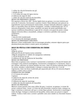 1 colher de chá de fermento em pó
1 pitada de sal
1 1/2 colher de sopa de água morna
2 colheres de sopa de óleo
1 colher de chá de essência de baunilha
MODO DE PREPARAR A MASSA:
Pré-aqueça o forno em 180°. Numa tigela bata as gemas e os ovos inteiros por
cerca de 5 minutos. Acrescente o açúcar cristal e bata.Adicione aos poucos os
ingredientes secos previamente misturados, sempre batendo.Adicione a água, o
óleo e a baunilha.Asse em fôrma retangular, untada e enfarinhada por 10-15
minutos.Enquanto o bolo assa, umedeça um pano de prato polvilhado com
açúcar confeiteiro.Desenforme o pão de ló e enrole-o no pano de prato e deixe
alguns minutos.Abra o rocambole, coloque o recheio e polvilhe com açúcar
confeiteiro.
Recheio:
1 lata de leite condensado
2 a 3 xícaras de morangos picados
MODO DE PREPARAR O RECHEIO:
Misture o leite condensado com os morangos picados, amasse alguns para que
desmanchem,mas deixe a maior parte em pedaços.
BOLO DE FÉCULA COM COBERTURA DE CREME
6 ovos
200g de açúcar
200 g de fécula de batata (uma caixinha)
100g de margarina (1 tablete de margarina culinária)
1 CS de fermento em pó
2 colheres de chá de essência de baunilha
MODO DE PREPARAR:
Bata bem as gemas com o açúcar e acrescente a essência e a fécula de batata até
conseguir uma mistura homogênea. Acrescente a margarina e o fermento, bata e,
por último, adicione as claras batidas em neve. Asse em forma redonda (sem furo
no meio), untada e enfarinhada e coloque a massa (que deve ter 3 cm de
espessura). Asse em forno moderado pré-aquecido por 20 ou 25 minutos.Espere
esfriar e cubra com o creme.
COBERTURA DE CREME
2 1/2 xícara de açúcar
3 gemas
4 colheres de sopa de creme de arroz
1/2 litro de leite
2 colheres de sopa de manteiga
1 colher de chá de essência de baunilha
MODO DE PREPARAR:
Misture numa panela com uma colher de pau, o açúcar, as gemas, o creme de
arroz e misture bem. Junte 1/2 litro de leite fervendo e misture bem, coloque no
fogo e continue a misturar até que o creme fique grosso. Acrescente a manteiga e
retire do fogo. Coloque a essência de baunilha, mexa mais um pouco e espere
esfriar. Cubra o bolo com o creme e polvilhe com coco ralado ou chocolate branco
ralado.
 
