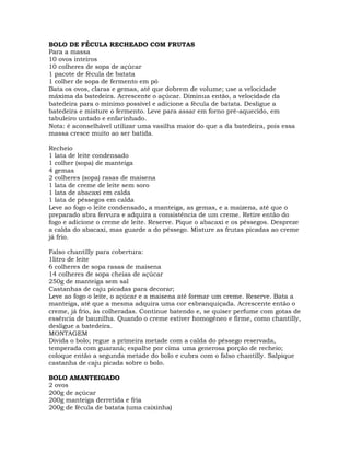 BOLO DE FÉCULA RECHEADO COM FRUTAS
Para a massa
10 ovos inteiros
10 colheres de sopa de açúcar
1 pacote de fécula de batata
1 colher de sopa de fermento em pó
Bata os ovos, claras e gemas, até que dobrem de volume; use a velocidade
máxima da batedeira. Acrescente o açúcar. Diminua então, a velocidade da
batedeira para o mínimo possível e adicione a fécula de batata. Desligue a
batedeira e misture o fermento. Leve para assar em forno pré-aquecido, em
tabuleiro untado e enfarinhado.
Nota: é aconselhável utilizar uma vasilha maior do que a da batedeira, pois essa
massa cresce muito ao ser batida.
Recheio
1 lata de leite condensado
1 colher (sopa) de manteiga
4 gemas
2 colheres (sopa) rasas de maisena
1 lata de creme de leite sem soro
1 lata de abacaxi em calda
1 lata de pêssegos em calda
Leve ao fogo o leite condensado, a manteiga, as gemas, e a maizena, até que o
preparado abra fervura e adquira a consistência de um creme. Retire então do
fogo e adicione o creme de leite. Reserve. Pique o abacaxi e os pêssegos. Despreze
a calda do abacaxi, mas guarde a do pêssego. Misture as frutas picadas ao creme
já frio.
Falso chantilly para cobertura:
1litro de leite
6 colheres de sopa rasas de maisena
14 colheres de sopa cheias de açúcar
250g de manteiga sem sal
Castanhas de caju picadas para decorar;
Leve ao fogo o leite, o açúcar e a maisena até formar um creme. Reserve. Bata a
manteiga, até que a mesma adquira uma cor esbranquiçada. Acrescente então o
creme, já frio, às colheradas. Continue batendo e, se quiser perfume com gotas de
essência de baunilha. Quando o creme estiver homogêneo e firme, como chantilly,
desligue a batedeira.
MONTAGEM
Divida o bolo; regue a primeira metade com a calda do pêssego reservada,
temperada com guaraná; espalhe por cima uma generosa porção de recheio;
coloque então a segunda metade do bolo e cubra com o falso chantilly. Salpique
castanha de caju picada sobre o bolo.
BOLO AMANTEIGADO
2 ovos
200g de açúcar
200g manteiga derretida e fria
200g de fécula de batata (uma caixinha)
 