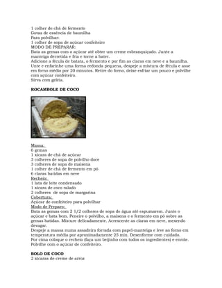 1 colher de chá de fermento
Gotas de essência de baunilha
Para polvilhar:
1 colher de sopa de açúcar confeiteiro
MODO DE PREPARAR:
Bata as gemas com o açúcar até obter um creme esbranquiçado. Junte a
manteiga derretida e fria e torne a bater.
Adicione a fécula de batata, o fermento e por fim as claras em neve e a baunilha.
Unte e enfarinhe uma forma redonda pequena, despeje a mistura de fécula e asse
em forno médio por 20 minutos. Retire do forno, deixe esfriar um pouco e polvilhe
com açúcar confeiteiro.
Sirva com geléia.
ROCAMBOLE DE COCO
Massa:
6 gemas
1 xícara de chá de açúcar
3 colheres de sopa de polvilho doce
3 colheres de sopa de maisena
1 colher de chá de fermento em pó
6 claras batidas em neve
Recheio:
1 lata de leite condensado
1 xícara de coco ralado
2 colheres de sopa de margarina
Cobertura:
Açúcar de confeiteiro para polvilhar
Modo de Preparo:
Bata as gemas com 2 1/2 colheres de sopa de água até espumarem. Junte o
açúcar e bata bem. Peneire o polvilho, a maisena e o fermento em pó sobre as
gemas batidas. Misture delicadamente. Acrescente as claras em neve, mexendo
devagar.
Despeje a massa numa assadeira forrada com papel-manteiga e leve ao forno em
temperatura média por aproximadamente 25 min. Desenforme com cuidado.
Por cima coloque o recheio (faça um beijinho com todos os ingredientes) e enrole.
Polvilhe com o açúcar de confeiteiro.
BOLO DE COCO
2 xícaras de creme de arroz
 