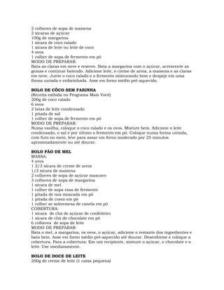 2 colheres de sopa de maisena
2 xícaras de açúcar
100g de margarina
1 xícara de coco ralado
1 xícara de leite ou leite de coco
4 ovos
1 colher de sopa de fermento em pó
MODO DE PREPARAR:
Bata as claras em neve e reserve. Bata a margarina com o açúcar, acrescente as
gemas e continue batendo. Adicione leite, o creme de arroz, a maisena e as claras
em neve. Junte o coco ralado e o fermento misturando bem e despeje em uma
fôrma untada e enfarinhada. Asse em forno médio pré-aquecido.
BOLO DE CÔCO SEM FARINHA
(Receita exibida no Programa Mais Você)
200g de coco ralado
6 ovos
2 latas de leite condensado
1 pitada de sal
1 colher de sopa de fermento em pó
MODO DE PREPARAR:
Numa vasilha, coloque o coco ralado e os ovos. Misture bem. Adicione o leite
condensado, o sal e por último o fermento em pó. Coloque numa forma untada,
com furo no meio, leve para assar em forno moderado por 25 minutos
aproximadamente ou até dourar.
BOLO PÃO DE MEL
MASSA:
4 ovos
1 2/3 xícara de creme de arroz
1/2 xícara de maizena
2 colheres de sopa de açúcar mascavo
3 colheres de sopa de margarina
1 xícara de mel
1 colher de sopa rasa de fermento
1 pitada de noz moscada em pó
1 pitada de cravo em pó
1 colher se sobremesa de canela em pó
COBERTURA:
1 xícara de chá de açúcar de confeiteiro
1 xícara de chá de chocolate em pó
6 colheres de sopa de leite
MODO DE PREPARAR:
Bata o mel, a margarina, os ovos, o açúcar, adicione o restante dos ingredientes e
bata bem. Asse em forno médio pré-aquecido até dourar. Desenforme e coloque a
cobertura. Para a cobertura: Em um recipiente, misture o açúcar, o chocolate e o
leite. Use imediatamente.
BOLO DE DOCE DE LEITE
200g de creme de leite (1 caixa pequena)
 