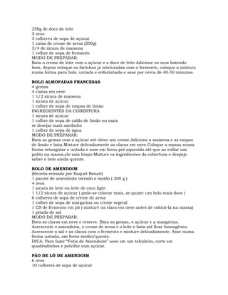 250g de doce de leite
3 ovos
3 colheres de sopa de açúcar
1 caixa de creme de arroz (200g)
3/4 de xícara de maisena
1 colher de sopa de fermento
MODO DE PREPARAR:
Bata o creme de leite com o açúcar e o doce de leite.Adicione os ovos batendo
bem, depois coloque as farinhas já misturadas com o fermento, coloque a mistura
numa forma para bolo, untada e enfarinhada e asse por cerca de 40-50 minutos.
BOLO ALMOFADAS FRANCESAS
4 gemas
4 claras em neve
1 1/2 xícara de maisena
1 xícara de açúcar
1 colher de sopa de raspas de limão
INGREDIENTES DA COBERTURA
1 xícara de açúcar
1 colher de sopa de caldo de limão ou mais
se desejar mais azedinho
1 colher de sopa de água
MODO DE PREPARAR:
Bata as gemas com o açúcar até obter um creme.Adicione a maizena e as raspas
de limão e bata.Misture delicadamente as claras em neve.Coloque a massa numa
forma retangular e untada e asse em forno pré aquecido até que ao enfiar um
palito na massa,ele saia limpo.Misture os ingredientes da cobertura e despeje
sobre o bolo ainda quente.
BOLO DE AMENDOIM
(Receita enviada por Raquel Benati)
1 pacote de amendoim torrado e moído ( 200 g )
4 ovos
1 xícara de leite ou leite de coco light
1 1/2 xícara de açúcar ( pode-se colocar mais, se quiser um bolo mais doce )
6 colheres de sopa de creme de arroz
1 colher de sopa de margarina ou creme vegetal
1 CS de fermento em pó ( misture na clara em neve antes de colocá-la na massa)
1 pitada de sal
MODO DE PREPARAR:
Bata as claras em neve e reserve. Bata as gemas, o açúcar e a margarina.
Acrescente o amendoim, o creme de arroz e o leite e bata até ficar homogêneo.
Acrescente o sal e as claras com o fermento e misture delicadamente. Asse numa
forma untada, em forno médio/quente.
DICA: Para fazer “Fatia de Amendoim” asse em um tabuleiro, corte em
quadradinhos e polvilhe com açúcar.
PÃO DE LÓ DE AMENDOIM
6 ovos
10 colheres de sopa de açúcar
 
