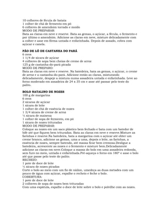 10 colheres de fécula de batata
1 colher de chá de fermento em pó
6 colheres de amendoim torrado e moído
MODO DE PREPARAR:
Bata as claras em neve e reserve. Bata as gemas, o açúcar, a fécula, o fermento e
por último o amendoim. Adicione as claras em neve, misture delicadamente com
a colher e asse em fôrma untada e enfarinhada. Depois de assado, cobra com
açúcar e canela.
PÃO DE LÓ DE CASTANHA DO PARÁ
6 ovos
1 1/4 de xícara de açúcar
4 colheres de sopa bem cheias de creme de arroz
125 g de castanha-do-pará picada
MODO DE PREPARO:
Bata as claras em neve e reserve. Na batedeira, bata as gemas, o açúcar, o creme
de arroz e a castanha-do-pará. Adicione então as claras, misturando
delicadamente, despeje a mistura numa assadeira untada e enfarinhada. Leve ao
forno moderado em assadeira de 24 x 35 cm e asse até passar pelo teste do
palito.
BOLO NATALINO DE NOZES
100 g de margarina
6 ovos
2 xícaras de açúcar
1 xícara de leite
1 colher de chá de essência de nozes
1 3/4 xícara de creme de arroz
¼ xícara de maisena
1 colher de sopa de fermento, em pó
1 xícara de nozes trituradas
MODO DE PREPARAR:
Coloque as nozes em um saco plástico bem fechado e bata com um batedor de
bife até que fiquem bem trituradas. Bata as claras em neve e reserve.Misture as
farinhas e reserve.Na batedeira, bata a margarina com o açúcar até obter um
creme branco, adicione as gemas, uma a uma, depois o leite, as farinhas, a
essência de nozes, sempre batendo, até massa ficar bem cremosa.Desligue a
batedeira, acrescente as nozes e o fermento e misture bem.Delicadamente
adicione as claras em neve.Coloque a massa do bolo em uma assadeira redonda,
sem furo no meio, untada e enfarinhada.Pré-aqueça o forno em 180º e asse o bolo
até que passe pelo teste do palito.
RECHEIO:
1 pote de doce de leite
½ xícara de nozes picadas
Corte o bolo ao meio com um fio de náilon, umedeça as duas metades com um
pouco de água com açúcar, espalhe o recheio e feche o bolo.
COBERTURA:
1 pote de doce de leite
2 colheres de sopa de nozes bem trituradas
Com uma espátula, espalhe o doce de leite sobre o bolo e polvilhe com as nozes.
 