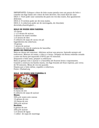 IMPORTANTE: Coloque o doce de leite numa panela com um pouco de leite e
cozinhe em fogo baixo até o doce de leite derreter, fica mais fácil de usar.
DICA 1: Você pode usar castanha-do-pará em vez das nozes, fica igualmente
delicioso.
DICA 2: O recheio pode ser de ovos moles.
DICA 3: A cobertura pode ser de merengada, de chocolate
derretido,chantili,glacê....
BOLO DE NOZES SEM FARINHA
10 claras
1 1/2 xícara de açúcar
2 xícaras de nozes moídas
1/2 xícara de óleo
5 colheres de sopa de cacau em pó
Ingredientes da cobertura:
10 gemas
1 xícara de açúcar
2 colheres de chá de essência de baunilha
MODO DE PREPARAR:
Bata as claras até espumar. Adicione açúcar aos poucos, batendo sempre até
endurecer. Misture as nozes, o óleo e o cacau. Despeje em fôrma redonda untada
e asse em forno pré-aquecido (150ºC) por 45 minutos.
Enquanto o bolo assa, prepare a cobertura:
Bata as gemas com o açúcar e a baunilha até ficarem leves e espumantes.
Cozinhe a mistura em banho-maria, em fogo brando até ficar espessa, por cerca
de 50 minutos. Mexa de vez em quando.
Depois que o bolo esfriar, espalhe a cobertura.
Fonte: Chabad.org
BOLO DE NOZES SEM FARINHA II
Cobertura:
6 claras de ovo
6 colheres de sopa de açúcar
Massa:
500 g de nozes sem cascas
12 gemas de ovo
10 claras de ovo
500 g de açúcar
Recheio:
6 gemas de ovo
250 g de açúcar
1/2 xícara de água
1 colher de sopa de manteiga
 