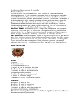1 colher de chá de essência de baunilha
Modo de Preparo:
Triture as nozes em um processador. Forre o fundo de 2 fôrmas redondas
(aproximadamente 25 cm) com papel manteiga, unte as laterais com manteiga e
enfarinhe levemente. Prepare a massa colocando em uma batedeira as claras,
quando começarem a ficar em ponto de neve, diminua a velocidade e acrescente o
açúcar aos poucos. Com a batedeira ligada, coloque as gemas uma a uma sem
parar de bater. Quando estiver tudo bem incorporado desligue a batedeira e
acrescente as nozes trituradas misturando com uma colher de pau. Divida a
massa nas duas assadeiras e asse em forno médio por cerca de 30 minutos ou
até que esteja bem assado. Retire do forno e deixe esfriar.
Prepare o recheio colocando o açúcar e a água em uma panela, leve fogo para
obter uma calda rala, cerca de 8 minutos. Deixe esfriar e acrescente as gemas,
misture bem e leve ao fogo novamente misturando sem parar até que engrosse.
Retire do fogo, acrescente a manteiga e a essência de baunilha. Reserve.
Para a cobertura bata as claras em neve e vá acrescentando o açúcar aos poucos
para obter ponto de suspiro. Retire os bolos das fôrmas, coloque um deles em um
prato e faça alguns furinhos com um garfo, espalhe sobre o bolo o recheio já frio,
cubra com o outro bolo e finalmente cubra tudo com o suspiro. Decore com
algumas nozes inteiras e com fios de ovos. Leve à geladeira por algumas horas.
BOLO DECORADO
Massa
4 gemas
4 claras em neves
1 xícara de chá de açúcar
½ xícara de chá de manteiga derretida
3 colheres de sopa de creme de arroz
2 colheres de sopa de fécula de batata
1 colher de sopa de polvilho
½ colher de sopa de fermento em pó
½ xícara de chocolate em pó
3/4 xícara de frutas cristalizadas picadas
Cobertura
4 colheres de sopa de leite
2 colheres de sopa de margarina
8 colheres de sopa de açúcar
5 colheres de sopa de achocolatado em pó
MODO DE PREPARAR A COBERTURA:
Misture todos os ingredientes numa panelinha em fogo baixo até levantar fervura.
Frutas cristalizadas para decorar
 