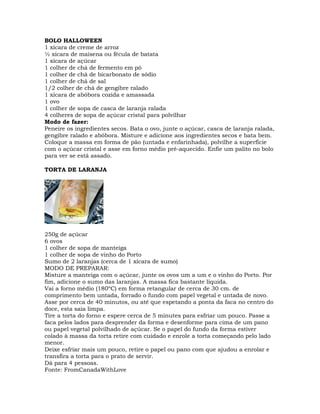 BOLO HALLOWEEN
1 xícara de creme de arroz
½ xícara de maisena ou fécula de batata
1 xícara de açúcar
1 colher de chá de fermento em pó
1 colher de chá de bicarbonato de sódio
1 colher de chá de sal
1/2 colher de chá de gengibre ralado
1 xícara de abóbora cozida e amassada
1 ovo
1 colher de sopa de casca de laranja ralada
4 colheres de sopa de açúcar cristal para polvilhar
Modo de fazer:
Peneire os ingredientes secos. Bata o ovo, junte o açúcar, casca de laranja ralada,
gengibre ralado e abóbora. Misture e adicione aos ingredientes secos e bata bem.
Coloque a massa em forma de pão (untada e enfarinhada), polvilhe a superfície
com o açúcar cristal e asse em forno médio pré-aquecido. Enfie um palito no bolo
para ver se está assado.
TORTA DE LARANJA
250g de açúcar
6 ovos
1 colher de sopa de manteiga
1 colher de sopa de vinho do Porto
Sumo de 2 laranjas (cerca de 1 xícara de sumo)
MODO DE PREPARAR:
Misture a manteiga com o açúcar, junte os ovos um a um e o vinho do Porto. Por
fim, adicione o sumo das laranjas. A massa fica bastante líquida.
Vai a forno médio (180ºC) em forma retangular de cerca de 30 cm. de
comprimento bem untada, forrado o fundo com papel vegetal e untada de novo.
Asse por cerca de 40 minutos, ou até que espetando a ponta da faca no centro do
doce, esta saia limpa.
Tire a torta do forno e espere cerca de 5 minutes para esfriar um pouco. Passe a
faca pelos lados para desprender da forma e desenforme para cima de um pano
ou papel vegetal polvilhado de açúcar. Se o papel do fundo da forma estiver
colado à massa da torta retire com cuidado e enrole a torta começando pelo lado
menor.
Deixe esfriar mais um pouco, retire o papel ou pano com que ajudou a enrolar e
transfira a torta para o prato de servir.
Dá para 4 pessoas.
Fonte: FromCanadaWithLove
 