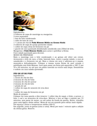 Ingredientes:
3 colheres de sopa de manteiga ou margarina
3 ovos separados
1 lata de leite condensado
1 vidro de leite de coco
1 ½ xícara de chá de Fubá Mimoso Médio ou Grosso Sinhá
3 colheres de sopa de queijo parmesão ralado
1 colher de sopa cheia de fermento em pó
1 pacote de coco queimado desidratado umedecido com 250ml de leite,
Margarina e Fubá Mimoso Sinhá para untar e polvilhar a fôrma
Coco ralado queimado para decorar.
MODO DE PREPARAR:
Bata a manteiga com o leite condensado e as gemas até obter um creme.
Acrescente o leite de coco, o fubá, batendo bem. Junte o queijo ralado, o coco já
umedecido e o fermento em pó. Bata a claras em neve e adicione-as à massa,
mexendo-a delicadamente. Coloque a massa numa fôrma de anel untada e
polvilhada com fubá Mimoso. Leve para assar em forno pré-aquecido a 180o
C por
35 a 40 minutos, ou até que um palito inserido no centro saia limpo. Desinforme
e enfeite cm coco ralado queimado.
PÃO DE LÓ DE FUBÁ
Ingredientes
1 xícara de chá de óleo
2 xícaras de chá de fubá
2 xícaras de chá de açúcar
2 xícaras de chá de leite
1 pitada de sal
1 colher de sopa de semente de erva-doce
5 ovos
1 colher de sopa de fermento em pó
Modo de preparo:
Coloque em uma panela o óleo (reserve 1 colher das de sopa), o fubá, o açúcar, o
leite, o sal e as sementes de erva-doce. Misture e leve ao fogo e cozinhe por 15
minutos, sem parar de mexer, ou até soltar do fundo da panela. Retire, transfira
para uma tigela e deixe esfriar. Mexa de vez em quando para esfriar mais rápido.
Pré-aqueça o forno a temperatura média (180 C).
Em seguida, junte as gemas (uma a uma). Mexa por mais 1 minuto após a adição
da última gema. Reserve.
 
