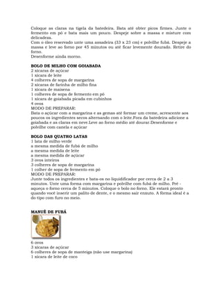 Coloque as claras na tigela da batedeira. Bata até obter picos firmes. Junte o
fermento em pó e bata mais um pouco. Despeje sobre a massa e misture com
delicadeza.
Com o óleo reservado unte uma assadeira (33 x 23 cm) e polvilhe fubá. Despeje a
massa e leve ao forno por 45 minutos ou até ficar levemente dourado. Retire do
forno.
Desenforme ainda morno.
BOLO DE MILHO COM GOIABADA
2 xícaras de açúcar
1 xícara de leite
4 colheres de sopa de margarina
2 xícaras de farinha de milho fina
1 xícara de maisena
1 colheres de sopa de fermento em pó
1 xícara de goiabada picada em cubinhos
4 ovos
MODO DE PREPARAR:
Bata o açúcar com a margarina e as gemas até formar um creme, acrescente aos
poucos os ingredientes secos alternando com o leite.Fora da batedeira adicione a
goiabada e as claras em neve.Leve ao forno médio até dourar.Desenforme e
polvilhe com canela e açúcar
BOLO DAS QUATRO LATAS
1 lata de milho verde
a mesma medida de fubá de milho
a mesma medida de leite
a mesma medida de açúcar
3 ovos inteiros
3 colheres de sopa de margarina
1 colher de sopa de fermento em pó
MODO DE PREPARAR:
Junte todos os ingredientes e bata-os no liquidificador por cerca de 2 a 3
minutos. Unte uma forma com margarina e polvilhe com fubá de milho. Pré -
aqueça o forno cerca de 5 minutos. Coloque o bolo no forno. Ele estará pronto
quando você inserir um palito de dente, e o mesmo sair enxuto. A fôrma ideal é a
do tipo com furo no meio.
MANUÊ DE FUBÁ
6 ovos
3 xícaras de açúcar
6 colheres de sopa de manteiga (não use margarina)
1 xícara de leite de coco
 