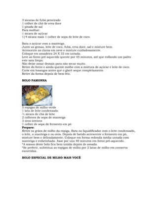 3 xícaras de fubá peneirado
1 colher de chá de erva doce
1 pitada de sal
Para molhar:
1 xícara de açúcar
1/4 xícara mais 1 colher de sopa de leite de coco
Bata o açúcar com a manteiga.
Junte as gemas, leite de coco, fubá, erva doce, sal e misture bem.
Acrescente as claras em neve e misture cuidadosamente.
Coloque em assadeira 24 X 32 cm untada.
Leve ao forno pré-aquecido quente por 45 minutos, até que enfiando um palito
este saia limpo.
Não deixe assar demais para não secar muito.
Retire do forno e ainda quente molhe com a mistura de açúcar e leite de coco.
Corte em losangos antes que o glacê seque completamente.
Retire da forma depois de bem frio.
BOLO PAMONHA
5 espigas de milho verde
1 lata de leite condensado
½ xícara de chá de leite
2 colheres de sopa de manteiga
3 ovos inteiros
1 colher de sopa de fermento em pó
Preparo:
Retire os grãos de milho da espiga. Bata no liquidificador com o leite condensado,
o leite, a manteiga e os ovos. Depois de batido acrescente o fermento em pó,
misture bem e delicadamente. Coloque em forma redonda média untada com
manteiga e enfarinhada. Asse por uns 40 minutos em forno pré-aquecido.
*A massa deste bolo fica bem úmida depois de assada.
*Se preferir, substitua as espigas de milho por 2 latas de milho em conserva
escorridas.
BOLO ESPECIAL DE MILHO MAIS VOCÊ
 