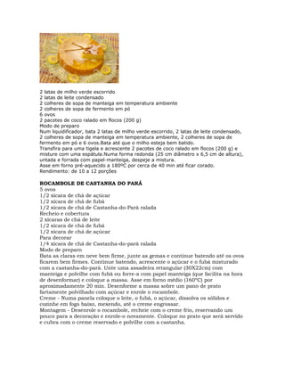 2 latas de milho verde escorrido
2 latas de leite condensado
2 colheres de sopa de manteiga em temperatura ambiente
2 colheres de sopa de fermento em pó
6 ovos
2 pacotes de coco ralado em flocos (200 g)
Modo de preparo
Num liquidificador, bata 2 latas de milho verde escorrido, 2 latas de leite condensado,
2 colheres de sopa de manteiga em temperatura ambiente, 2 colheres de sopa de
fermento em pó e 6 ovos.Bata até que o milho esteja bem batido.
Transfira para uma tigela e acrescente 2 pacotes de coco ralado em flocos (200 g) e
misture com uma espátula.Numa forma redonda (25 cm diâmetro x 6,5 cm de altura),
untada e forrada com papel-manteiga, despeje a mistura.
Asse em forno pré-aquecido a 180ºC por cerca de 40 min até ficar corado.
Rendimento: de 10 a 12 porções
ROCAMBOLE DE CASTANHA DO PARÁ
5 ovos
1/2 xícara de chá de açúcar
1/2 xícara de chá de fubá
1/2 xícara de chá de Castanha-do-Pará ralada
Recheio e cobertura
2 xícaras de chá de leite
1/2 xícara de chá de fubá
1/2 xícara de chá de açúcar
Para decorar
1/4 xícara de chá de Castanha-do-pará ralada
Modo de preparo
Bata as claras em neve bem firme, junte as gemas e continue batendo até os ovos
ficarem bem firmes. Continue batendo, acrescente o açúcar e o fubá misturado
com a castanha-do-pará. Unte uma assadeira retangular (30X22cm) com
manteiga e polvilhe com fubá ou forre-a com papel manteiga (que facilita na hora
de desenformar) e coloque a massa. Asse em forno médio (160ºC) por
aproximadamente 20 min. Desenforme a massa sobre um pano de prato
fartamente polvilhado com açúcar e enrole o rocambole.
Creme - Numa panela coloque o leite, o fubá, o açúcar, dissolva os sólidos e
cozinhe em fogo baixo, mexendo, até o creme engrossar.
Montagem - Desenrole o rocambole, recheie com o creme frio, reservando um
pouco para a decoração e enrole-o novamente. Coloque no prato que será servido
e cubra com o creme reservado e polvilhe com a castanha.
 