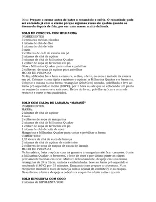Dica: Prepare o creme antes de bater o rocambole e esfrie. O rocambole pode
ser enrolado já com o creme porque algumas vezes ele quebra quando se
desenrola depois de frio, por ser uma massa muito delicada.
BOLO DE CENOURA COM MILHARINA
INGREDIENTES
3 cenouras médias picadas
1 xícara de chá de óleo
1 xícara de chá de leite
3 ovos
2 colheres de café de canela em pó
2 xícaras de chá de açúcar
3 xícaras de chá de Milharina Quaker
1 colher de sopa de fermento em pó
Óleo e Milharina Quaker para untar e polvilhar
2 colheres de sopa de açúcar para polvilhar
MODO DE PREPARO
No liquidificador bata bem a cenoura, o óleo, o leite, os ovos e metade da canela
em pó. Coloque numa tigela e misture o açúcar, a Milharina Quaker e o fermento.
Coloque a massa numa forma retangular (26x40cm) untada, polvilhada e leve ao
forno pré-aquecido e médio (180ºC), por 1 hora ou até que se colocando um palito
no centro da massa este saia seco. Retire do forno, polvilhe açúcar e a canela
restante e corte-o em quadrados.
BOLO COM CALDA DE LARANJA “MANAUÊ”
INGREDIENTES
MASSA:
2 xícaras de chá de açúcar
4 ovos
2 colheres de sopa de margarina
2 xícaras de chá de Milharina Quaker
1 colher de sopa de fermento em pó
1 xícara de chá de leite de coco
Margarina e Milharina Quaker para untar e polvilhar a forma
COBERTURA:
1/2 xícara de chá de suco de laranja
2 xícaras de chá de açúcar de confeiteiro
2 colheres de sopa de raspas de casca de laranja
MODO DE PREPARO
Na batedeira, bata o açúcar com as gemas e a margarina até ficar cremoso. Junte
a Milharina Quaker, o fermento, o leite de coco e por último junte as claras
previamente batidas em neve. Misture delicadamente, despeje em uma forma
retangular de 24 x 32cm, untada e enfarinhada. Leve ao forno pré-aquecido e
moderado (180°C) por 35 minutos. Enquanto isso prepare a cobertura. Num
recipiente misture o suco de laranja com o açúcar de confeiteiro e as raspas.
Desenforme o bolo e despeje a cobertura enquanto o bolo estiver quente.
BOLO KIPOLENTA COM COCO
2 xícaras de KIPOLENTA YOKI
 