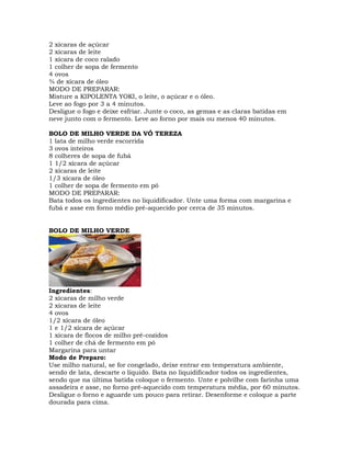 2 xícaras de açúcar
2 xícaras de leite
1 xícara de coco ralado
1 colher de sopa de fermento
4 ovos
¾ de xícara de óleo
MODO DE PREPARAR:
Misture a KIPOLENTA YOKI, o leite, o açúcar e o óleo.
Leve ao fogo por 3 a 4 minutos.
Desligue o fogo e deixe esfriar. Junte o coco, as gemas e as claras batidas em
neve junto com o fermento. Leve ao forno por mais ou menos 40 minutos.
BOLO DE MILHO VERDE DA VÓ TEREZA
1 lata de milho verde escorrida
3 ovos inteiros
8 colheres de sopa de fubá
1 1/2 xícara de açúcar
2 xícaras de leite
1/3 xícara de óleo
1 colher de sopa de fermento em pó
MODO DE PREPARAR:
Bata todos os ingredientes no liquidificador. Unte uma forma com margarina e
fubá e asse em forno médio pré-aquecido por cerca de 35 minutos.
BOLO DE MILHO VERDE
Ingredientes:
2 xícaras de milho verde
2 xícaras de leite
4 ovos
1/2 xícara de óleo
1 e 1/2 xícara de açúcar
1 xícara de flocos de milho pré-cozidos
1 colher de chá de fermento em pó
Margarina para untar
Modo de Preparo:
Use milho natural, se for congelado, deixe entrar em temperatura ambiente,
sendo de lata, descarte o líquido. Bata no liquidificador todos os ingredientes,
sendo que na última batida coloque o fermento. Unte e polvilhe com farinha uma
assadeira e asse, no forno pré-aquecido com temperatura média, por 60 minutos.
Desligue o forno e aguarde um pouco para retirar. Desenforme e coloque a parte
dourada para cima.
 