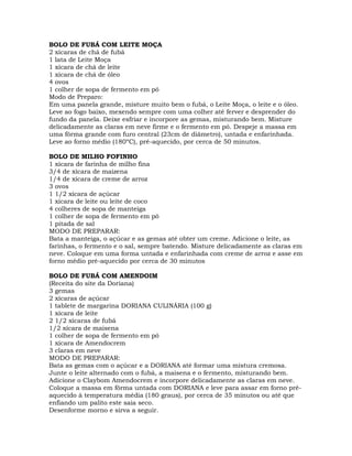 BOLO DE FUBÁ COM LEITE MOÇA
2 xícaras de chá de fubá
1 lata de Leite Moça
1 xícara de chá de leite
1 xícara de chá de óleo
4 ovos
1 colher de sopa de fermento em pó
Modo de Preparo:
Em uma panela grande, misture muito bem o fubá, o Leite Moça, o leite e o óleo.
Leve ao fogo baixo, mexendo sempre com uma colher até ferver e desprender do
fundo da panela. Deixe esfriar e incorpore as gemas, misturando bem. Misture
delicadamente as claras em neve firme e o fermento em pó. Despeje a massa em
uma fôrma grande com furo central (23cm de diâmetro), untada e enfarinhada.
Leve ao forno médio (180ºC), pré-aquecido, por cerca de 50 minutos.
BOLO DE MILHO FOFINHO
1 xícara de farinha de milho fina
3/4 de xícara de maizena
1/4 de xícara de creme de arroz
3 ovos
1 1/2 xícara de açúcar
1 xícara de leite ou leite de coco
4 colheres de sopa de manteiga
1 colher de sopa de fermento em pó
1 pitada de sal
MODO DE PREPARAR:
Bata a manteiga, o açúcar e as gemas até obter um creme. Adicione o leite, as
farinhas, o fermento e o sal, sempre batendo. Misture delicadamente as claras em
neve. Coloque em uma forma untada e enfarinhada com creme de arroz e asse em
forno médio pré-aquecido por cerca de 30 minutos
BOLO DE FUBÁ COM AMENDOIM
(Receita do site da Doriana)
3 gemas
2 xícaras de açúcar
1 tablete de margarina DORIANA CULINÁRIA (100 g)
1 xícara de leite
2 1/2 xícaras de fubá
1/2 xícara de maisena
1 colher de sopa de fermento em pó
1 xícara de Amendocrem
3 claras em neve
MODO DE PREPARAR:
Bata as gemas com o açúcar e a DORIANA até formar uma mistura cremosa.
Junte o leite alternado com o fubá, a maisena e o fermento, misturando bem.
Adicione o Claybom Amendocrem e incorpore delicadamente as claras em neve.
Coloque a massa em fôrma untada com DORIANA e leve para assar em forno pré-
aquecido à temperatura média (180 graus), por cerca de 35 minutos ou até que
enfiando um palito este saia seco.
Desenforme morno e sirva a seguir.
 