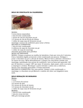 BOLO DE CHOCOLATE DA PALMIRINHA
MASSA:
4 ovos (claras separadas)
1 lata de leite condensado
1 xícara de chá de chocolate em pó
1/2 xícara de chá de fécula de batata
1 colher de sopa rasa de fermento em pó
manteiga e açúcar de confeiteiro para untar a fôrma
RECHEIO E COBERTURA
1 lata de leite condensado
4 colheres de sopa de chocolate em pó
1 colher de sopa de manteiga
chocolate granulado para polvilhar
MODO DE PREPARAR:
MASSA: Coloque as gemas na vasilha da batedeira e bata por cerca de 4 minutos.
Com a batedeira ligada acrescente o leite condensado aos poucos. Desligue e
junte o chocolate em pó e a fécula de batata. Misture bem e adicione o fermento e
as claras em neve. Mexa delicadamente e coloque em uma fôrma untada com
manteiga e polvilhada com açúcar de confeiteiro. Leve ao forno pré-aquecido 150°
por 20 minutos e a seguir 180° por mais 10 minutos. Após assar, corte-o ao meio
e empregue o recheio. Recoloque a parte retirada e cubra com a cobertura.
Decore com chocolate granulado e cerejas (opcional).
RECHEIO E COBERTURA: Em uma panela, coloque o leite condensado, a
manteiga e o chocolate em pó.Misture e cozinhe até obter um brigadeiro meio
mole.
BOLO SENSAÇÃO DE MORANGO
Massa:
4 ovos
1 1/2 xícara de açúcar
3/4 xícara de óleo
3/4 xícara de fécula de batata
1/2 xícara de chocolate em pó
1 colher de sopa rasa de fermento em pó
Recheio:
1 lata de leite condensado
1 lata de creme de leite
400 g de morango picado
 
