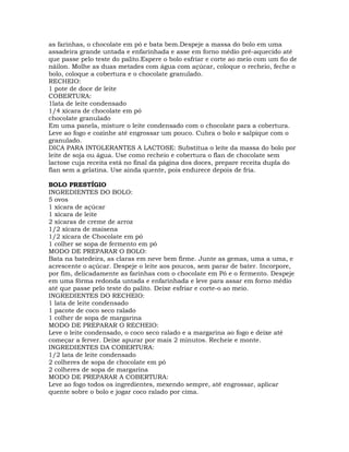 as farinhas, o chocolate em pó e bata bem.Despeje a massa do bolo em uma
assadeira grande untada e enfarinhada e asse em forno médio pré-aquecido até
que passe pelo teste do palito.Espere o bolo esfriar e corte ao meio com um fio de
náilon. Molhe as duas metades com água com açúcar, coloque o recheio, feche o
bolo, coloque a cobertura e o chocolate granulado.
RECHEIO:
1 pote de doce de leite
COBERTURA:
1lata de leite condensado
1/4 xícara de chocolate em pó
chocolate granulado
Em uma panela, misture o leite condensado com o chocolate para a cobertura.
Leve ao fogo e cozinhe até engrossar um pouco. Cubra o bolo e salpique com o
granulado.
DICA PARA INTOLERANTES A LACTOSE: Substitua o leite da massa do bolo por
leite de soja ou água. Use como recheio e cobertura o flan de chocolate sem
lactose cuja receita está no final da página dos doces, prepare receita dupla do
flan sem a gelatina. Use ainda quente, pois endurece depois de fria.
BOLO PRESTÍGIO
INGREDIENTES DO BOLO:
5 ovos
1 xícara de açúcar
1 xícara de leite
2 xícaras de creme de arroz
1/2 xícara de maisena
1/2 xícara de Chocolate em pó
1 colher se sopa de fermento em pó
MODO DE PREPARAR O BOLO:
Bata na batedeira, as claras em neve bem firme. Junte as gemas, uma a uma, e
acrescente o açúcar. Despeje o leite aos poucos, sem parar de bater. Incorpore,
por fim, delicadamente as farinhas com o chocolate em Pó e o fermento. Despeje
em uma fôrma redonda untada e enfarinhada e leve para assar em forno médio
até que passe pelo teste do palito. Deixe esfriar e corte-o ao meio.
INGREDIENTES DO RECHEIO:
1 lata de leite condensado
1 pacote de coco seco ralado
1 colher de sopa de margarina
MODO DE PREPARAR O RECHEIO:
Leve o leite condensado, o coco seco ralado e a margarina ao fogo e deixe até
começar a ferver. Deixe apurar por mais 2 minutos. Recheie e monte.
INGREDIENTES DA COBERTURA:
1/2 lata de leite condensado
2 colheres de sopa de chocolate em pó
2 colheres de sopa de margarina
MODO DE PREPARAR A COBERTURA:
Leve ao fogo todos os ingredientes, mexendo sempre, até engrossar, aplicar
quente sobre o bolo e jogar coco ralado por cima.
 