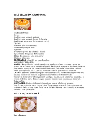 BOLO GELADO DA PALMIRINHA
INDREDIENTES:
6 ovos
6 colheres de sopa de açúcar
4 colheres de sopa de fécula de batata
1 colher de sopa rasa de fermento em pó
CREME:
1 lata de leite condensado
2 medidas (lata) de leite
3 gemas
3 colheres (sopa) de amido de milho
1 pacotinho de açúcar de baunilha
200ml de creme de leite sem soro
1 lata de pêssegos
DECORAÇÃO: chantilly ou marshmellow
MODO DE PREPARAR:
MASSA: Na vasilha da batedeira coloque as claras e bata em neve. Junte as
gemas e o açúcar (com a batedeira ligada). Desligue e agregue a fécula de batata e
o fermento. Coloque em uma assadeira redonda, untada e polvilhada. Leve ao
forno pré-aquecido 150°C por 15 minutos e 180°C por mais 15 minutos.
CREME: Em uma panela coloque o leite condensado, o leite comum (reserve um
pouco), o amido de milho e as gemas dissolvidas no leite reservado.
Misture e deixe ferver até engrossar. Desligue e adicione o açúcar de baunilha, o
creme de leite e parte dos pêssegos picados (reserve um pouco para decorar).
Deixe esfriar.
MONTAGEM: Corte o bolo em três partes e monte o bolo em um aro.
Umedeça a primeira parte com a calda de pêssegos. A seguir, intercale o creme
reservado, bolo, creme e por fim a parte do bolo. Decore com chantilly e pêssegos
picados. Leve para gelar.
BOLO 5, 10, 15 MAIS VOCÊ.
Ingredientes:
 