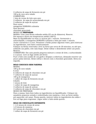 2 colheres de sopa de fermento em pó
100 g de coco seco ralado
COBERTURA
1 lata de creme de leite sem soro
2 colheres de sopa de achocolatado em pó
2 colheres de sopa de açúcar
Para untar:
margarina DORIANA culinária
Para decorar:
chocolate granulado
MODO DE PREPARAR:
MASSA: Unte uma fôrma redonda média (25 cm de diâmetro). Reserve.
Pré-aqueça o forno em temperatura média (180°C).
Bata no liquidificador os ovos e o açúcar por 1 minuto. Acrescente o
achocolatado, a margarina DORIANA culinária e bata por mais 1 minuto.
Junte o fermento e o coco. Pressione o botão pulsar algumas vezes, para misturar
os ingredientes, sem bater continuamente.
Coloque na fôrma reservada e leve ao forno por cerca de 30 minutos, ou até que,
enfiando um palito, este saia limpo. Deixe esfriar e desenforme sobre um prato.
Reserve.
COBERTURA: Em uma panela pequena misture o creme de leite, o achocolatado
e o açúcar. Leve ao fogo médio até ferver.
Fure o bolo com auxílio de um garfo e despeje a cobertura, deixando escorrer um
pouco pelas laterais. Deixe esfriar e decore com o chocolate granulado. Sirva em
seguida.
BOLO CHOCOCO SEM FARINHA
MASSA:
100 g de coco ralado
6 ovos
6 colheres de sopa de chocolate em pó
7 colheres de sopa de açúcar
100 g de margarina
1 colher de sopa de fermento em pó
CALDA:
1 xícara de leite
1 colher de sopa de margarina
3 colheres de sopa de açúcar
3 colheres de sopa de chocolate em pó
MODO DE PREPARAR:
Para a massa, bata bem todos os ingredientes no liquidificador. Coloque em
assadeira pequena untada e enfarinhada com maizena, e leve ao forno médio,
pré-aquecido, até assar. Numa panela, misture todos os ingredientes da calda e
leve ao fogo para engrossar. Jogue sobre o bolo ainda quente.
BOLO DE CHOCOLATE DIFERENTE
1 1/2 xícara de creme de arroz
1/2 xícara de maizena
2/3 xícara de chocolate em pó
1 colher de sopa de fermento em pó
 
