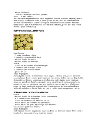 1 xícara de açúcar
1/2 xícara de óleo de canola ou girassol
MODO DE PREPARAR:
Bata as claras separadamente. Bata as gemas, o óleo e o açúcar. Depois junte o
leite de coco, o creme de arroz, o pó de pudim e o sal, bata até formar bolhas.
Misture o fermento nas claras e incorpore na massa delicadamente. Asse em
forno quente por 30 minutos (não asse em forno brando, pois o bolo não cresce
direito e pode embatumar).
BOLO DE MANDIOCA MAIS VOCÊ
Ingredientes
1½ kg de mandioca ralada
½ copo (tipo americano) de água
2 xícaras de chá de açúcar
2 xícaras de chá de manteiga
5 ovos
1 colher de sobremesa de canela em pó
½ xícara de chá de queijo ralado
½ xícara de chá de coco ralado
1 pitada de sal
Modo de preparo
Numa tigela, coloque a mandioca e junte a água. Misture bem, passe por uma
peneira fina e deixe escorrer por 5 minutos para retirar todo o excesso de polvilho
da mandioca. Despeje a massa peneirada numa outra tigela, junte o açúcar e
mexa até que ele se dissolva. A seguir, junte a manteiga derretida, mexa bem,
acrescente os ovos batidos, a canela, o queijo, o coco e o sal. Leve o bolo para
assar em forno médio pré-aquecido por 45 minutos, ou até que, enfiando um
palito, ele saia limpo. Retire do forno, espere esfriar, corte em pedaços e sirva.
BOLO DE BATATA DOCE E CASTANHA
4 ovos
2 xícaras de chá de batata doce cozida e amassada
1 e ½ xícara de chá de açúcar
1 colher de sobremesa de fermento em pó
1 xícara de chá de castanha-do-pará moída
1 xícara de chá de geléia de pêssego para rechear
Castanha-do-pará para decorar
Modo de Preparo
Na batedeira coloque as gemas e o açúcar. Bata até ficar um creme. Acrescente a
batata doce amassada e bata mais um pouco.
 