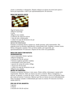 Junte a castanha e o fermento. Depois coloque as claras em neve.Leve para o
forno pré-aquecido a 180ºC por aproximadamente 30 minutos.
BOLO DE BATATA DOCE
1kg de batata-doce
100g de manteiga
3 ovos
100g de coco ralado
3 colheres de sopa de açúcar
1 lata de leite condensado
1 colher de sopa de fermento em pó
manteiga para untar
MODO DE PREPARAR:
Cozinhe as batatas doces e passe-as, ainda quentes, pelo espremedor. Em
seguida junte os demais ingredientes, misturando bem. Despeje a massa numa
fôrma retangular untada e leve ao forno médio, pré-aquecido, por
aproximadamente 45 minutos. Depois de frio corte em quadrados.
BOLO DE COCO COM BATATA
INGREDIENTES:
4 ovos separados claras e gemas
150g de margarina
2 xícaras de chá de açúcar
3 batatas inglesas grandes cozidas
e amassadas como para purê
1 pacote de creme de arroz ( 200g)
1 xícara de chá de leite
1 colher de sopa de fermento em pó
100g de coco ralado
MODO DE PREPARO:
Cozinhe as batatas inteiras e com casca. Deixe esfriar, descasque e passe pelo
espremedor. Reserve. Bata as claras em neve e reserve. Bata a margarina, o
açúcar, as gemas, o creme de arroz, o leite, o fermento, o coco e as batatas. Bata
por mais ou menos 5 minutos. Misture por fim as claras em neve delicadamente.
Asse em fôrma untada e enfarinhada por mais ou menos 45 minutos em forno
médio (205ºC).
PÃO DE LÓ DE ARARUTA
4 gemas
4 claras
2 xícaras de chá de açúcar
 