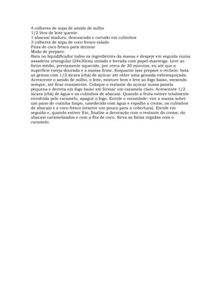 4 colheres de sopa de amido de milho
1/2 litro de leite quente
1 abacaxi maduro, descascado e cortado em cubinhos
3 colheres de sopa de coco fresco ralado
Fitas de coco fresco para decorar
Modo de preparo:
Bata no liquidificador todos os ingredientes da massa e despeje em seguida numa
assadeira retangular (24x30cm) untada e forrada com papel-manteiga. Leve ao
forno médio, previamente aquecido, por cerca de 30 minutos, ou até que a
superfície esteja dourada e a massa firme. Enquanto isso prepare o recheio: bata
as gemas com 1/2 xícara (chá) de açúcar até obter uma gemada esbranquiçada.
Acrescente o amido de milho, o leite, misture bem e leve ao fogo baixo, mexendo
sempre, até ficar consistente. Coloque o restante do açúcar numa panela
pequena e derreta em fogo baixo até formar um caramelo claro. Acrescente 1/2
xícara (chá) de água e os cubinhos de abacaxi. Quando a fruta estiver totalmente
envolvida pelo caramelo, apague o fogo. Enrole o rocambole: vire a massa sobre
um pano de cozinha limpo, umedecido com água e espalhe o creme, os cubinhos
de abacaxi e o coco fresco (reserve um pouco para a cobertura). Enrole em
seguida e, quando estiver frio, finalize a decoração com o restante do creme, do
abacaxi caramelizados e com a fita de coco. Sirva as fatias regadas com o
caramelo.
 