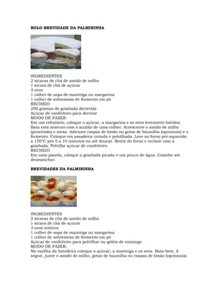 BOLO BREVIDADE DA PALMIRINHA
INGREDIENTES
2 xícaras de chá de amido de milho
1 xícara de chá de açúcar
3 ovos
1 colher de sopa de manteiga ou margarina
1 colher de sobremesa de fermento em pó
RECHEIO
200 gramas de goiabada derretida
Açúcar de confeiteiro para decorar
MODO DE FAZER:
Em um refratário, coloque o açúcar, a margarina e os ovos levemente batidos.
Bata esta mistura com o auxílio de uma colher. Acrescente o amido de milho
(peneirado) e mexa. Adicione raspas de limão ou gotas de baunilha (opcionais) e o
fermento. Coloque em assadeira untada e polvilhada. Leve ao forno pré-aquecido
a 150ºC pro 5 a 10 minutos ou até dourar. Retire do forno e recheie com a
goiabada. Polvilhe açúcar de confeiteiro.
RECHEIO
Em uma panela, coloque a goiabada picada e um pouco de água. Cozinhe até
desmanchar.
BREVIDADES DA PALMIRINHA
INGREDIENTES
2 xícaras de chá de amido de milho
1 xícara de chá de açúcar
3 ovos inteiros
1 colher de sopa de manteiga ou margarina
1 colher de sobremesa de fermento em pó
Açúcar de confeiteiro para polvilhar ou geléia de morango
MODO DE FAZER:
Na vasilha da batedeira coloque o açúcar, a manteiga e os ovos. Bata bem. A
seguir, junte o amido de milho, gotas de baunilha ou raspas de limão (opcionais).
 