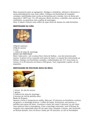 Bata novamente para se agregarem. Desligue a batedeira, adicione o fermento e
mexa delicadamente com uma colher. Coloque em forminhas de empadas
untadas e polvilhadas (não encha as forminhas até a borda). Leve ao forno pré-
aquecido a 180°C por 15 a 20 minutos. Retire do forno, e polvilhe com açúcar de
confeiteiro, ou guarneça com a geléia de morangos.
Dica: O ideal é colocar uma colher de sopa cheia de massa em cada forminha.
BREVIDADES DA CLÉA
250g de maisena
250g de açúcar
4 ovos
1 colher de sopa de manteiga
MODO DE PREPARAR:
Bater tudo junto , até a massa ficar cheia de bolhas , uns dez minutos pelo
menos. O ponto certo é quando você para de bater e a massa fica estourando as
bolhas. Coloque em forminhas untadas e enfarinhadas até 3/4. Leva mais ou
menos 15 à 20 minutos em forno à 250 graus. Você espetando o palito, ele sai
sequinho.
BREVIDADES DE POLVILHO ÁGUA NA BOCA
1 xícara de chá de açúcar
7 gemas
5 colheres de sopa de manteiga
2 xícaras de chá de polvilho doce
Modo de Preparo:
Aqueça o forno à temperatura média. Bata por 10 minutos na batedeira o açúcar,
as gemas e a manteiga (reserve 1 colher de sopa). Acrescente, aos poucos, o
polvilho sem parar de bater. Continue a bater por mais 5 minutos, ou até obter
uma mistura clara e homogênea. Com a manteiga reservada, unte 8 fôrmas de
empada com capacidade para 90 ml cada uma e despeje a massa, não enchendo
as fôrmas demais. Leve ao forno e deixe por 40 minutos, ou até as brevidades
 