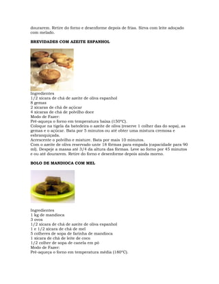 dourarem. Retire do forno e desenforme depois de frias. Sirva com leite adoçado
com melado.
BREVIDADES COM AZEITE ESPANHOL
Ingredientes
1/2 xícara de chá de azeite de oliva espanhol
8 gemas
2 xícaras de chá de açúcar
4 xícaras de chá de polvilho doce
Modo de Fazer:
Pré-aqueça o forno em temperatura baixa (150ºC).
Coloque na tigela da batedeira o azeite de oliva (reserve 1 colher das do sopa), as
gemas e o açúcar. Bata por 5 minutos ou até obter uma mistura cremosa e
esbranquiçada.
Acrescente o polvilho e misture. Bata por mais 10 minutos.
Com o azeite de oliva reservado unte 18 fôrmas para empada (capacidade para 90
ml). Despeje a massa até 3/4 da altura das fôrmas. Leve ao forno por 45 minutos
e ou até dourarem. Retire do forno e desenforme depois ainda morno.
BOLO DE MANDIOCA COM MEL
Ingredientes
1 kg de mandioca
3 ovos
1/2 xícara de chá de azeite de oliva espanhol
1 e 1/2 xícara de chá de mel
5 colheres de sopa de farinha de mandioca
1 xícara de chá de leite de coco
1/2 colher de sopa de canela em pó
Modo de Fazer:
Pré-aqueça o forno em temperatura média (180ºC).
 