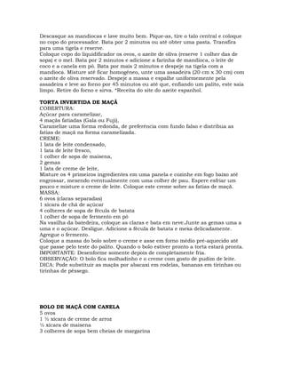 Descasque as mandiocas e lave muito bem. Pique-as, tire o talo central e coloque
no copo do processador. Bata por 2 minutos ou até obter uma pasta. Transfira
para uma tigela e reserve.
Coloque copo do liquidificador os ovos, o azeite de oliva (reserve 1 colher das de
sopa) e o mel. Bata por 2 minutos e adicione a farinha de mandioca, o leite de
coco e a canela em pó. Bata por mais 2 minutos e despeje na tigela com a
mandioca. Misture até ficar homogêneo, unte uma assadeira (20 cm x 30 cm) com
o azeite de oliva reservado. Despeje a massa e espalhe uniformemente pela
assadeira e leve ao forno por 45 minutos ou até que, enfiando um palito, este saia
limpo. Retire do forno e sirva. *Receita do site do azeite espanhol.
TORTA INVERTIDA DE MAÇÃ
COBERTURA:
Açúcar para caramelizar,
4 maçãs fatiadas (Gala ou Fuji),
Caramelize uma forma redonda, de preferência com fundo falso e distribua as
fatias de maçã na forma caramelizada.
CREME:
1 lata de leite condensado,
1 lata de leite fresco,
1 colher de sopa de maisena,
2 gemas
1 lata de creme de leite,
Misture os 4 primeiros ingredientes em uma panela e cozinhe em fogo baixo até
engrossar, mexendo eventualmente com uma colher de pau. Espere esfriar um
pouco e misture o creme de leite. Coloque este creme sobre as fatias de maçã.
MASSA:
6 ovos (claras separadas)
1 xícara de chá de açúcar
4 colheres de sopa de fécula de batata
1 colher de sopa de fermento em pó
Na vasilha da batedeira, coloque as claras e bata em neve.Junte as gemas uma a
uma e o açúcar. Desligue. Adicione a fécula de batata e mexa delicadamente.
Agregue o fermento.
Coloque a massa do bolo sobre o creme e asse em forno médio pré-aquecido até
que passe pelo teste do palito. Quando o bolo estiver pronto a torta estará pronta.
IMPORTANTE: Desenforme somente depois de completamente fria.
OBSERVAÇÃO: O bolo fica molhadinho e o creme com gosto de pudim de leite.
DICA: Pode substituir as maçãs por abacaxi em rodelas, bananas em tirinhas ou
tirinhas de pêssego.
BOLO DE MAÇÃ COM CANELA
5 ovos
1 ½ xícara de creme de arroz
½ xícara de maisena
3 colheres de sopa bem cheias de margarina
 