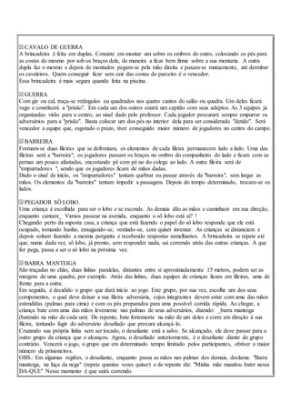 CAVALO DE GUERRA
A brincadeira é feita em duplas. Consiste em montar um sobre os ombros do outro, colocando os pés para
as costas do mesmo por sob os braços dele, de maneira a ficar bem firme sobre a sua montaria. A outra
dupla faz o mesmo e depois de montados pegam-se pela mão direita e puxam-se mutuamente, até derrubar
os cavaleiros. Quem conseguir ficar sem cair das costas do parceiro é o vencedor.
Essa brincadeira é mais segura quando feita na piscina.
GUERRA
Com giz ou cal, traça-se retângulos ou quadrados nos quatro cantos do salão ou quadra. Um deles ficará
vago e constituirá a "prisão". Em cada um dos outros estará um capitão com seus adeptos. As 3 equipes já
organizadas virão para o centro, ao sinal dado pelo professor. Cada jogador procurará sempre empurrar os
adversários para a "prisão". Basta colocar um dos pés no interior dela para ser considerado "detido". Será
vencedor a equipe que, esgotado o prazo, tiver conseguido maior número de jogadores no centro do campo.
BARREIRA
Formam-se duas fileiras que se defrontam, os elementos de cada fileira permanecem lado a lado. Uma das
fileiras será a "barreira", os jogadores passam os braços no ombro do companheiro do lado e ficam com as
pernas um pouco afastadas, encostando pé com pé no do colega ao lado. A outra fileira será de
"empurradores ", sendo que os jogadores ficam de mãos dadas.
Dado o sinal de início, os "empurradores" tentam quebrar ou passar através da "barreira", sem largar as
mãos. Os elementos da "barreira" tentam impedir a passagem. Depois do tempo determinado, trocam-se os
lados.
PEGADOR SÔ LOBO.
Uma criança é escolhida para ser o lobo e se esconde. As demais dão as mãos e caminham em sua direção,
enquanto cantam:_ Vamos passear na avenida, enquanto o sô lobo está aí? !
Chegando perto da suposta casa, a criança que está fazendo o papel do sô lobo responde que ele está
ocupado, tomando banho, enxugando-se, vestindo-se, com quiser inventar. As crianças se distanciam e
depois voltam fazendo a mesma pergunta e recebendo respostas semelhantes. A brincadeira se repete até
que, numa dada vez, sô lobo, já pronto, sem responder nada, sai correndo atrás das outras crianças. A que
for pega, passa a ser o sô lobo na próxima vez.
BARRA MANTEIGA
São traçadas no chão, duas linhas paralelas, distantes entre si aproximadamente 15 metros, podem ser as
margens de uma quadra, por exemplo. Atrás das linhas, duas equipes de crianças ficam em fileiras, uma de
frente para a outra.
Em seguida, é decidido o grupo que dará início ao jogo. Este grupo, por sua vez, escolhe um dos seus
componentes, o qual deve deixar a sua fileira adversária, cujos integrantes devem estar com uma das mãos
estendidas (palmas para cima) e com os pés preparados para uma possível corrida rápida. Ao chegar, a
criança bate com uma das mãos levemente nas palmas de seus adversários, dizendo: _barra manteiga
(batendo na mão de cada um). De repente, bate fortemente na mão de um deles e corre em direção á sua
fileira, tentando fugir do adversário desafiado que procura alcançá-lo.
Cruzando sua própria linha sem ser tocado, o desafiante está a salvo. Se alcançado, ele deve passar para o
outro grupo da criança que o alcançou. Agora, o desafiado anteriormente, é o desafiante diante do grupo
contrário. Vencerá o jogo, o grupo que em determinado tempo limitado pelos participantes, obtiver o maior
número de prisioneiros.
OBS.: Em algumas regiões, o desafiante, enquanto passa as mãos nas palmas dos demais, declama: "Barra
manteiga, na fuça da nega" (repete quantas vezes quiser) e de repente diz: "Minha mãe mandou bater nessa
DA-QUI:" Nesse momento é que sairá correndo.
 