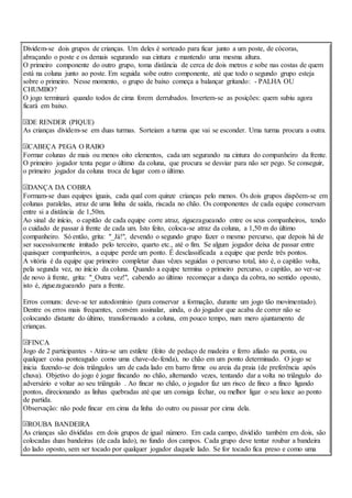 Dividem-se dois grupos de crianças. Um deles é sorteado para ficar junto a um poste, de cócoras,
abraçando o poste e os demais segurando sua cintura e mantendo uma mesma altura.
O primeiro componente do outro grupo, toma distância de cerca de dois metros e sobe nas costas de quem
está na coluna junto ao poste. Em seguida sobe outro componente, até que todo o segundo grupo esteja
sobre o primeiro. Nesse momento, o grupo de baixo começa a balançar gritando: - PALHA OU
CHUMBO?
O jogo terminará quando todos de cima forem derrubados. Invertem-se as posições: quem subiu agora
ficará em baixo.
DE RENDER (PIQUE)
As crianças dividem-se em duas turmas. Sorteiam a turma que vai se esconder. Uma turma procura a outra.
CABEÇA PEGA O RABO
Formar colunas de mais ou menos oito elementos, cada um segurando na cintura do companheiro da frente.
O primeiro jogador tenta pegar o último da coluna, que procura se desviar para não ser pego. Se conseguir,
o primeiro jogador da coluna troca de lugar com o último.
DANÇA DA COBRA
Formam-se duas equipes iguais, cada qual com quinze crianças pelo menos. Os dois grupos dispõem-se em
colunas paralelas, atraz de uma linha de saída, riscada no chão. Os componentes de cada equipe conservam
entre si a distância de 1,50m.
Ao sinal de início, o capitão de cada equipe corre atraz, ziguezagueando entre os seus companheiros, tendo
o cuidado de passar à frente de cada um. Isto feito, coloca-se atraz da coluna, a 1,50 m do último
companheiro. Só então, grita: "_Já!", devendo o segundo grupo fazer o mesmo percurso, que depois há de
ser sucessivamente imitado pelo terceiro, quarto etc., até o fim. Se algum jogador deixa de passar entre
quaisquer companheiros, a equipe perde um ponto. É desclassificada a equipe que perde três pontos.
A vitória é da equipe que primeiro completar duas vêzes seguidas o percurso total, isto é, o capitão volta,
pela segunda vez, no início da coluna. Quando a equipe termina o primeiro percurso, o capitão, ao ver-se
de novo à frente, grita: "_Outra vez!", cabendo ao último recomeçar a dança da cobra, no sentido oposto,
isto é, ziguezagueando para a frente.
Erros comuns: deve-se ter autodomínio (para conservar a formação, durante um jogo tão movimentado).
Dentre os erros mais frequentes, convém assinalar, ainda, o do jogador que acaba de correr não se
colocando distante do último, transformando a coluna, em pouco tempo, num mero ajuntamento de
crianças.
FINCA
Jogo de 2 participantes - Atira-se um estilete (feito de pedaço de madeira e ferro afiado na ponta, ou
qualquer coisa ponteagudo como uma chave-de-fenda), no chão em um ponto determinado. O jogo se
inicia fazendo-se dois triângulos um de cada lado em barro firme ou areia da praia (de preferência após
chuva). Objetivo do jogo é jogar fincando no chão, alternando vezes, tentando dar a volta no triângulo do
adversário e voltar ao seu triângulo . Ao fincar no chão, o jogador faz um risco de finco a finco ligando
pontos, direcionando as linhas quebradas até que um consiga fechar, ou melhor ligar o seu lance ao ponto
de partida.
Observação: não pode fincar em cima da linha do outro ou passar por cima dela.
ROUBA BANDEIRA
As crianças são divididas em dois grupos de igual número. Em cada campo, dividido também em dois, são
colocadas duas bandeiras (de cada lado), no fundo dos campos. Cada grupo deve tentar roubar a bandeira
do lado oposto, sem ser tocado por qualquer jogador daquele lado. Se for tocado fica preso e como uma
 