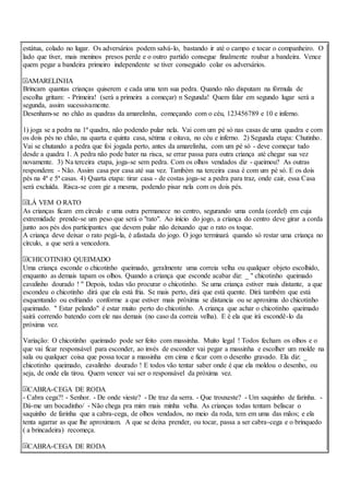 estátua, colado no lugar. Os adversários podem salvá-lo, bastando ir até o campo e tocar o companheiro. O
lado que tiver, mais meninos presos perde e o outro partido consegue finalmente roubar a bandeira. Vence
quem pegar a bandeira primeiro independente se tiver conseguido colar os adversários.
AMARELINHA
Brincam quantas crianças quiserem e cada uma tem sua pedra. Quando não disputam na fórmula de
escolha gritam: - Primeira! (será a primeira a começar) n Segunda! Quem falar em segundo lugar será a
segunda, assim sucessivamente.
Desenham-se no chão as quadras da amarelinha, começando com o céu, 123456789 e 10 e inferno.
1) joga se a pedra na 1ª quadra, não podendo pular nela. Vai com um pé só nas casas de uma quadra e com
os dois pés no chão, na quarta e quinta casa, sétima e oitava, no céu e inferno. 2) Segunda etapa: Chutinho.
Vai se chutando a pedra que foi jogada perto, antes da amarelinha, com um pé só - deve começar tudo
desde a quadra 1. A pedra não pode bater na risca, se errar passa para outra criança até chegar sua vez
novamente. 3) Na terceira etapa, joga-se sem pedra. Com os olhos vendados diz - queimou? As outras
respondem: - Não. Assim casa por casa até sua vez. Também na terceira casa é com um pé só. E os dois
pés na 4ª e 5ª casas. 4) Quarta etapa: tirar casa - de costas joga-se a pedra para traz, onde cair, essa Casa
será excluída. Risca-se com giz a mesma, podendo pisar nela com os dois pés.
LÁ VEM O RATO
As crianças ficam em círculo e uma outra permanece no centro, segurando uma corda (cordel) em cuja
extremidade prende-se um peso que será o "rato". Ao início do jogo, a criança do centro deve girar a corda
junto aos pés dos participantes que devem pular não deixando que o rato os toque.
A criança deve deixar o rato pegá-la, é afastada do jogo. O jogo terminará quando só restar uma criança no
círculo, a que será a vencedora.
CHICOTINHO QUEIMADO
Uma criança esconde o chicotinho queimado, geralmente uma correia velha ou qualquer objeto escolhido,
enquanto as demais tapam os olhos. Quando a criança que esconde acabar diz: _ " chicotinho queimado
cavalinho dourado ! " Depois, todas vão procurar o chicotinho. Se uma criança estiver mais distante, a que
escondeu o chicotinho dirá que ela está fria. Se mais perto, dirá que está quente. Dirá também que está
esquentando ou esfriando conforme a que estiver mais próxima se distancia ou se aproxima do chicotinho
queimado. " Estar pelando" é estar muito perto do chicotinho. A criança que achar o chicotinho queimado
sairá correndo batendo com ele nas demais (no caso da correia velha). E é ela que irá escondê-lo da
próxima vez.
Variação: O chicotinho queimado pode ser feito com massinha. Muito legal ! Todos fecham os olhos e o
que vai ficar responsável para esconder, ao invés de esconder vai pegar a massinha e escolher um molde na
sala ou qualquer coisa que possa tocar a massinha em cima e ficar com o desenho gravado. Ela diz: _
chicotinho queimado, cavalinho dourado ! E todos vão tentar saber onde é que ela moldou o desenho, ou
seja, de onde ela tirou. Quem vencer vai ser o responsável da próxima vez.
CABRA-CEGA DE RODA
- Cabra cega?! - Senhor. - De onde vieste? - De traz da serra. - Que trouxeste? - Um saquinho de farinha. -
Dá-me um bocadinho/ - Não chega pra mim mais minha velha. As crianças todas tentam beliscar o
saquinho de farinha que a cabra-cega, de olhos vendados, no meio da roda, tem em uma das mãos; e ela
tenta agarrar as que lhe aproximam. A que se deixa prender, ou tocar, passa a ser cabra-cega e o brinquedo
( a brincadeira) recomeça.
CABRA-CEGA DE RODA
 