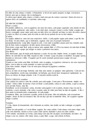 Os olhos de uma criança é vedado. A brincadeira se dá em um quarto pequeno ou lugar com poucos
móveis para que as crianças não se machuquem.
A cabra-cega é girada pelas crinças e é dado o sinal para que ela comece a procurar. Quem ela tocar ou
agarrar (deve ser combinado) é a próxima cabra-cega.
CABO DE GUERRA
(Puxar a corda)
Os partidos alinham-se, com os jogadores uns atraz dos outros, cada grupo segurando uma metade de uma
corda dividida igualmente entre ambos. A um dado sinal, começam a puxar a corda. Ganha a equipe que
houver conseguido puxar maior parte para seu lado (deve ser colocado um lenço no meio da corda e marcar
o centro no chão) ou a maior parte da corda ao cabo de um período de um ou dois minutos.
(Cadeia)
As equipes alinham-se atraz dos seus respectivos chefes, e cada jogador segura pela cintura o que lhe fica
em frente. Os dois chefes, que se defrontam, seguram uma vara em posição horizontal,
perependicularmente a uma linha traçada no solo. A um sinal os partidos puxam para traz, tratando cada
um de fazer todos os jogadores do lado oposto atravessarem a linha.
Para tornar o jogo mais fácil, pode-se marcar uma segunda linha a 1,50 m (ou menos) de cada lado da linha
central, ganhando o grupo que obrigar os outros a passarem essa marca.
(Em fileira)
Este interessante jogo de tração pode dispensar a corda. Na sua mais simples forma, as equipes formam
fileiras de cada lado de uma linha traçada no chão. Consiste o jogo em puxar os membros da equipe oposta,
fazendo-os atravessar a linha. O jogador que for assim arrastado passará para a equipe dos seus
capturadores.
Usando-se uma corda como linha de divisão entre as equipes, os jogadores colocam-se nos seus respectivos
lados, com as mãos na corda, puxando os outros por meio dela.
Uma outra variante estipula o uso de varas para cada par de jogadores contrários.
(Guloseima)
Ata-se, no meio de um longo barbante, uma bala, uma ameixa ou qualquer outra guloseima. Cada um dos
dois competidores recebe uma extremidade do barbante, que deverá fazer desaparecer rapidamente na
boca, no esforço de chegar primeiro à ela. O vencedor poderá comê-la.
ATA E DESATA (estafeta)
Uma cadeira (ou estaca) e uma fita colorida para cada equipe. Como para o "Revezamento simples em
coluna". Sobre a linha de retorno e bem em frente a cada partido, coloca-se uma cadeira, à qual se amarra,
com um lado frouxo, uma fita.
Semelhante ao do revezamento acima, devendo cada jogador ir até à cadeira, desatar o laço (ou atá-lo,
conforme o caso), deixando a fita sobra o assento, antes de voltar para bater na mão do seguinte. A fita é
hora atada ou desatada pelos componentes de cada equipe.
Constituem faltas, que acarretam a partida, perda de um ponto, além das indicadas pelo revezamento
simples: deixar de atar (ou desatar) a fita; dar um laço que não se mantenha firme, até o jogador seguinte
chegar à cadeira.
Variantes:
* A fita, depois de desamarrada, não é deixsada na cadeira, mas trazida na mão e entregue ao jogador
seguinte.
* Atraz de cada partido e a 3 m do último jogador, fica outra cadeira. Cada criança corre para o lugar onde
a fita está amarrada, desata-a e leva-a para o lado oposto, deixando-a presa em outra cadeira.
* Em variante encontrada no Coréia, cada criança tem uma flor de papel, com barbantes dos lados. Ao
chegar a sua vez, amarra a flor numa estaca, a qual, findo o jogo, está coberta de flores.
 