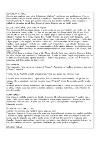 QUEBRAR PANELA
Quebrar uma panela de barro, cheia de bombons, "chicletes" e pendurada num cordão grosso. Com os
olhos tapados e um pau na mão, a criança se movimenta, vagarosamente, para dar pancada na panela de
barro até quebrá-la. A criança para quebrar o vaso deve ficar de olhos vendados, tendo o orientado o
cuidado de não deixar que ela fique debaixo da panela. Para isso usar um bastão grande.
CADÊ O TOUCINHO QUE ESTAVA AQUI?
Toca-se em cada dedo da criança, dizendo o nome popular de cada um: Mindinho, seu vizinho, pai - de -
todos, fura-bolos e mata - piolho. Ou: "Este diz que quer pão, Este diz que não há, Este diz que furtará,
Este diz "alto lá", Este diz que Deus dará. Em seguida, pega-se a mão da criança e, com a ponta do
indicador pinicando-lhe a palma, pergunta-lhe: - "Cadê o toucinho que estava aqui?" Resposta: - Gato
comeu. E o diálogo prossegue: -cadê o gato? -foi pro mato. -cadê o mato? - Fogo queimou. - Cadê o fogo?
- Água apagou. - cadê a água? - Boi bebeu. - cadê o boi? - Foi carrear trigo. - Cadê o trigo? - Galinha
espalhou - cadê a galinha? - foi botar ovo. - cadê o ovo? - Frade bebeu. - cadê o Frade/ - Foi rezar uma
missa - Cadê a missa? Nesse instante, a pessoa, usando os dedos médio e indicador, fará os dois supostos
pesinhos que subiram pelo braço, até provocar cócegas debaixo do braço da criança: - "foi por aqui, aqui,
aqui...ACHOU!"
VARIAÇÃO: Pega-se a mão da criança e fala: "Nessa mãozinha havia cinco pintinhos. Pega-se o dedo e
diz: - Um saiu por aqui" outro dedo: - "Outro por aqui". E assim por diante. Depois chega galinha, que são
os dedos da pessoa ciscando a palma da criança: "- cadê os meus pintinhos, cló, cló, cló? A pessoa vai
procurando pelo braço acima, até fazer o resto.
PANELINHA
Esta brincadeira, é uma espécie de concurso de "sisudez". As crianças se espalham à vontade, e uma, que é
o "mestre", cantarola:
Fon-fin, fon-fá, Panelinha, panelá! Quem ri e falá, Come tudo quanto há... Fechou a rosca.
Com isso ficam todas em silêncio, e procurando fazer as caras mais sérias do mundo, até que uma das
crianças, não se aguentando mais, fala ou cai na risada. O "mestre" aponta-lhe um dedo acusador e grita: -
Comeu!
A criança apontada retira-se do brinquedo, que se repete desde o início, e assim sucessivamente. A última a
se retirar, portanto a que mais tempo se mantém silenciosa, é aclamada vencedora, e será o "mestre", no
caso da repetição.
CONTRÁRIO
Uma criança é escolhida no grupo por fórmula de escolha. Ela ordena para as demais: "- Andem para a
frente" E elas deverão andar para traz, executando as ordens sempre ao contrário. As crianças que forem
errando irão sendo excluídas. A última que ficar será a que irá dar as próximas ordens para que a
brincadeira prossiga.
ONDE ESTÁ O CHOCALHO?
Material: Um chocalho, uma venda de pano e lenços de papel
Preparação: As crianças formam uma roda, sendo uma destacada para ir ao centro e ter os olhos vendados.
Para iniciar o jogo, a professora entrega o chocalho, sem fazer ruído, a uma das crianças da roda. esta
passa a agitá-lo, enquanto a do centro, guiada apenas por tal som, deve descobrir a colega que tem o
chocalho. Se acerta recebe palmas e escolhe um companheiro para substituí-la na repetição do jogo. ( No
caso de demonstrar dificuldade, a professora, habilmente, procurará ajudá-la, com pistas).
PAR OU ÍMPAR
 