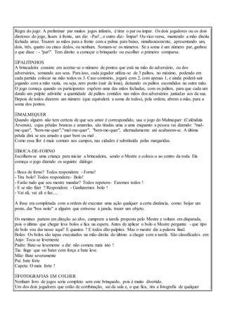 Regra do jogo: A preliminar par muitos jogos infantis, é tirar o par ou ímpar. Os dois jogadores ou os dois
diretores do jogo, ficam à frente, um diz: -Par! , o outro diz:- Ímpar! Ou vice-versa, mantendo a mão direita
fechada atraz. Trazem as mãos para a frente com a palma para baixo, simultaneamente, apresentando um,
dois, três, quatro ou cinco dedos, ou nenhum. Somam-se os números. Se a soma é um número par, ganhou
o que disse : - "par!". Tem direito a começar o brinquedo ou escolher o primeiro comparsa.
PALITINHOS
A brincadeira consiste em acertar-se o número de pontos que está na mão do adversário, ou dos
adversários, somando aos seus. Para isso, cada jogador utiliza-se de 3 palitos, no máximo, podendo em
cada partida colocar na mão todos os 3. Caso contrário, jogará com 2, com apenas 1, e ainda poderá sair
jogando com a mão vazia, ou seja, zero ponto (sair de lona), deixando os palitos escondidos na outra mão.
O jogo começa quando os participantes expõem uma das mãos fechadas, com os palitos, para que cada um
dando um palpite adivinhe a quantidade de palitos contidos nas mãos dos adversários juntadas aos da sua.
Depois de todos dizerem um número (que equivalerá a soma de todos), pela ordem, abrem a mão, para a
soma dos pontos.
MALMEQUER
Quando alguém não tem certeza de que seu amor é correspondido, usa o jogo do Malmequer (Calêndula
Arvensis), cujas pétalas brancas e amarelas, são tiradas uma a uma enquanto a pessoa vai dizendo: "mal-
me-quer", "bem-me-quer","mal-me-quer", "bem-me-quer", alternadamente até acabarem-se. A última
pétala dirá se seu amado a quer bem ou mal .
Como essa flor é mais comum nos campos, nas cidades é substituída pelas margaridas.
BOCA-DE-FORNO
Escolhem-se uma criança para iniciar a brincadeira, sendo o Mestre e coloca-a ao centro da roda. Ela
começa o jogo dizendo os seguinte diálogo:
- Boca de forno? Todos respondem: - Forno!
- Tira bolo? Todos respondem:- Bolo!
- Farão tudo que seu mestre mandar? Todos repetem:- Faremos todos !
- E se não fizer ? Respondem: - Ganharemos bolo !
- Vai ali, vai ali e faz.....
A frase era completada com a ordem de executar uma ação qualquer a certa distância, como: beijar um
poste, dar "boa noite" a alguém que estivesse à janela, trazer um objeto.
Os meninos partem em direção ao alvo, cumprem a tarefa proposta pelo Mestre e voltam em disparada,
pois o último que chegar leva bolos e fica na espera. Antes de aplicar o bolo o Mestre pergunta: - que tipo
de bolo vou dar nesse aqui? E quantos ? E todos dão palpites. Mas o mestre diz a palavra final.
Bolos: Os bolos são tapas executados na mão direita do último a chegar com a tarefa. São classificados em:
Anjo: Toca-se levemente
Padre: Bate-se levemente e diz: não cometa mais isto !
Tia: finge que vai bater com força e bate leve.
Mãe: Bate severamente
Pai: bate forte
Capeta: O mais forte !
FOTOGRAFIAS EM COLHER
Nenhum livro de jogos seria completo sem este brinquedo, pois é muito divertido.
Um dos dois jogadores que estão de combinação, sai da sala e, o que fica, tira a fotografia de qualquer
 