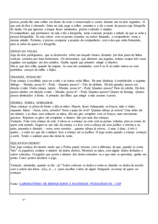 pessoa, pondo-lhe uma colher em frente do rosto e conservando-a assim, durante um ou dois segundos. O
que está de fora é chamado. Entra na sala, pega a colher, examina-a e diz o nome da pessoa cuja fotografia
foi tirada. Os que ignoram o truque ficam admirados, porém o método é simples.
O companheiro que permanece na sala e tira a fotografia, toma a mesma posição e atitude de que se acha a
pessoa fotografada. Se esta estiver com as pernas cruzadas ou estiver fumando, o companheiro toma a
mesma atitude. Portanto, é preciso comparar a posição do companheiro com a dos que estão brincando,
para se saber de quem é a fotografia.
JOGO DA VELHA
Jogo de dois participantes, que se desenvolve sobre um traçado básico, formado por dois pares de linhas
verticais cortados por duas horizontais. Os adversários, que alternam nas jogadas, tentam ocupar três casas
seguidas em qualquer um dos sentidos. Ganha aquele que primeiro atingir o objetivo.
Diz-se que deu velha quando há empate. As casa são assinaladas com 0 ou X ou então marca-as com
pedrinhas, caroços de milho e feijão.
MAMÃE, POSSO IR?
Uma criança é escolhida para ser a mãe e as outras serão filhas. De uma distância é estabelecido o seguinte
diálogo: - Mamãe, posso ir? - Pode. - Quantos passos? - Três de elefante. Dá três grandes passos em
direção à mãe. Outra criança repete. - Mamãe, posso ir? - Pode. Quantos passos? Dois de cabrito. Dá dois
passos médios em direção à mãe. - Mamãe, posso ir? - Pode. Quantos passos? Quatro de formiga. Quatro
passos diminuídos à frente. A primeira das filhas que atingir a mãe assume o posto.
SERRA, SERRA, SERRADOR.
Duas crianças se põem de frente e dão as mãos. Depois, ficam balançando os braços, indo e vindo,
enquanto falam: - Serra, serra, serrador! Serra o papo do vovô! Quantas tábuas já serrou? Uma delas diz
um número e as duas, sem soltarem as mãos, dão um giro completo com os braços, num movimento
gracioso. Repetem os giros até completar o número dito por uma das crianças.
Variação: Feita com criança de colo. Coloca-se a criança no colo com as pernas voltadas para as costas de
quem está sentado. Segura-se nas mãs da criança e a leva com a cabeça até seus joelhos e retorna-a ao
peito, puxando-a dizendo: - serra, serra serrador... quantas tábuas já serrou... é uma, é duas , é trés é
quatro... e cada vez que diz o número leva a criança até os joelhos. O jogo acaba quando a criança começar
a sorrir. Tendo o cuidado para não deixá-la tonta.
QUANTOS DEDOS?
Este jogo começa do mesmo modo que o Pedra, papel, tesoura, com a diferença de que, quando se conta
"três" os jogadores avaliam o número de dedos abertos. Mostram as mãos, com alguns dedos fechados e
outros esticados. O jogador que acerta o número dos dedos esticados ou o que mais se aproxima, ganha um
ponto. Cinco pontos decidem o jogo.
Variação: adedanha, quando se diz: -já ! Todos colocam os dedos e conta-se dizendo os dedos de acordo
com a ordem das letras. a,b,c, d.....z - para escolher a letra de algum brinquedo ou nome de quem vai
começar.
Fonte: LABORATÓRIO DE BRINQUEDOS E MATERIAIS PEDAGÓGICOS - USP
v>
 