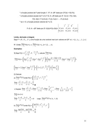* a função produto de F pela função f; f.F: A→|Rn
dada por (f.F)(t) = f(t).F(t).
* a função produto escalar de F e G; F.G: A→|R dada por (F. G) (t) = F(t). G(t),
F(t) .G(t) = F1(t).G1(t) + F2(t). G2(t) + …+Fn(t).Gn(t)
* se n =3, a função produto vetorial de F e G;
F∧G: A →|R3
dada por (F∧G)(t)=F(t)∧G(t)=
)()()(
)()()(
321
321
tGtGtG
tFtFtF
kji
→→→
.
Limite, derivada e integral.
Seja F = (F1, F2,...,F n) uma função de uma variável real com valores em |Rn
e L = (L1, L2,..., L n) ∈|
Rn
. Então
0
lim
tt→
F(t) =L ⇔
0
lim
tt→
Fi(t) = Li, (i= 1,2, ..., n).
Exemplos:
1) Seja F(t) = (
2
42
−
−
t
t
, t2
,
t
t 1−
), calcule 2
lim
→t
F(t).
2
lim
→t
F(t) = 




 −
−
−
→→→ t
t
t
t
t
ttt
1
lim,lim,
2
4
lim
2
2
2
2
2
= =




 −
−
+−
→→→ t
t
t
t
tt
ttt
1
lim,lim,
2
)2)(2(
lim
2
2
22






=




 −
+=




 −
+
→→→ 2
1
,4,4
2
12
,2,22
1
lim,lim,2lim 2
2
2
22 t
t
tt
ttt
2) Calcule:
a) )(lim
1
tF
t→
onde F(t) = 






 −
−
−
t
t
t
t
t 1
,,
1
1 2
1
lim
→t
1
1
−
−
t
t
=
0
0
11
11
=
−
−

L’Hopital: 1
lim
→t
1
1
−
−
t
t
= 1
lim
→t
1
12/1
−
−
t
t
= 1
lim
→t
1
2
1 2/1−
t
= 1
lim
→t
t2
1
=
2
1
12
1
=
1
lim
→t
t²=1²=1
1
lim
→t
t
t 1−
= 0
1
0
1
11
==
−
Logo, )(lim
1
tF
t→
=( ½ , 1, 0)
b) )(lim
0
tF
t→
onde F(t) = 




 − 3
2
,
1
,
)3(
t
t
e
t
ttg t
0
lim
→t
t
ttg )3(
=
0
0
0
)0.3(
=
tg
11
 