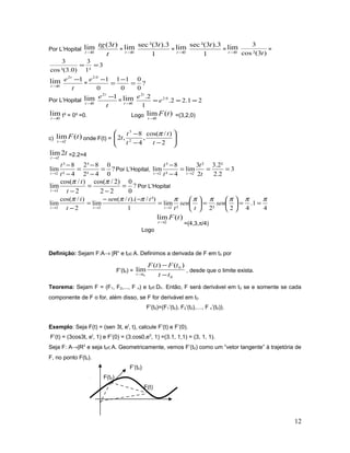Por L’Hopital 0
lim
→t
t
ttg )3(
= 0
lim
→t
1
3).3²(sec t
= 0
lim
→t
1
3).3²(sec t
= 0
lim
→t )3²(cos
3
t
=
3
²1
3
)0.3²(cos
3
==
0
lim
→t
t
e t
12
−
= ?
0
0
0
11
0
10.2
=
−
=
−e
Por L’Hopital 0
lim
→t
t
e t
12
−
= 0
lim
→t
21.22.
1
2. 0.2
2
=== e
e t
0
lim
→t
t³ = 0³ =0. Logo )(lim
0
tF
t→
=(3,2,0)
c) )(lim
2
tF
t→
onde F(t) = 





−−
−
2
)/cos(
,
4
8
,2 2
3
t
t
t
t
t
π
t
t
2lim
2→
=2.2=4
?
0
0
4²2
8³2
4²
8³
lim
2
=
−
−
=
−
−
→ t
t
t
Por L’Hopital, 3
2.2
²2.3
2
²3
lim
4²
8³
lim
22
===
−
−
→→ t
t
t
t
tt
?
0
0
22
)2/cos(
2
)/cos(
lim
2
=
−
=
−→
ππ
t
t
t
Por L’Hopital
4
1.
42²2²
lim
1
²)/).(/(
lim
2
)/cos(
lim
222
πππππππππ
==





=





=
−−
=
− →→→
sen
t
sen
t
ttsen
t
t
ttt
Logo
)(lim
2
tF
t→ =(4,3,π/4)
Definição: Sejam F:A→ |Rn
e t0∈A. Definimos a derivada de F em t0 por
F’(t0) =
0
0 )()(
lim
0 tt
tFtF
tt −
−
→
, desde que o limite exista.
Teorema: Sejam F = (F1, F2,..., F n) e t0∈DF. Então, F será derivável em t0 se e somente se cada
componente de F o for, além disso, se F for derivável em t0
F’(t0)=(F1’(t0), F2’(t0),…, F n’(t0)).
Exemplo: Seja F(t) = (sen 3t, et
, t), calcule F’(t) e F’(0).
F’(t) = (3cos3t, et
, 1) e F’(0) = (3.cos0,e0
, 1) =(3.1, 1,1) = (3, 1, 1).
Seja F: A→|R2
e seja t0∈A. Geometricamente, vemos F’(t0) como um “vetor tangente” à trajetória de
F, no ponto F(t0).
F’(t0)
F(t0)
F(t)
12
 