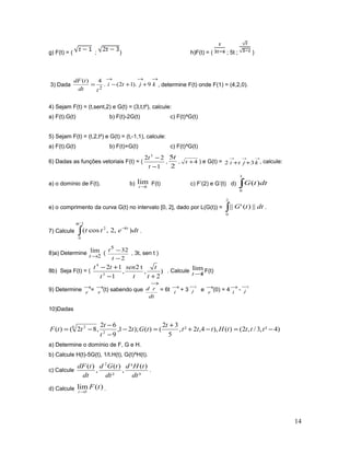 g) F(t) = ( ; ) h)F(t) = ( ; 5t ; )
3) Dada
→→→
++−= kjti
tdt
tdF
9).12(.
4)(
2
, determine F(t) onde F(1) = (4,2,0).
4) Sejam F(t) = (t,sent,2) e G(t) = (3,t,t²), calcule:
a) F(t).G(t) b) F(t)-2G(t) c) F(t)^G(t)
5) Sejam F(t) = (t,2,t²) e G(t) = (t,-1,1), calcule:
a) F(t).G(t) b) F(t)+G(t) c) F(t)^G(t)
6) Dadas as funções vetoriais F(t) = (
1
22 3
−
−
t
t
,
2
5t
, 4+t ) e G(t) =
→→→
++ kjti 32 , calcule:
a) o domínio de F(t). b) 1
lim
→t
F(t) c) F’(2) e G’(t) d) ∫
3
0
)( dttG
e) o comprimento da curva G(t) no intervalo [0, 2], dado por L(G(t)) = ∫
2
0
||)('|| dttG .
7) Calcule dtett t
),2,cos( 8
2/
0
2 −
∫
π
.
8)a) Determine
2
lim
→t
(
2
325
−
−
t
t
, 3t, sen t )
8b) Seja F(t) = ( )
2
,
t2
,
1
12
3
4
+−
+−
t
t
t
sen
t
tt
. Calcule
1
lim
→t
F(t)
9) Determine →
r = →
r (t) sabendo que
dt
rd
→
= 6t →
i + 3
→
j e →
r (0) = 4→
i -
→
j
10)Dadas
)4²,3/,2()(),4,2²,
5
32
()();21,
9
62
,82()( 2
6 2
−=−+
+
=−
−
−
−= ttttHttt
t
tGt
t
t
ttF
a) Determine o domínio de F, G e H.
b) Calcule H(t)-5G(t), 1/t.H(t), G(t)^H(t).
c) Calcule
³
)(³
,
²
)(
,
)( 2
dt
tHd
dt
tGd
dt
tdF
.
d) Calcule )(lim
3
tF
t→
.
14
 