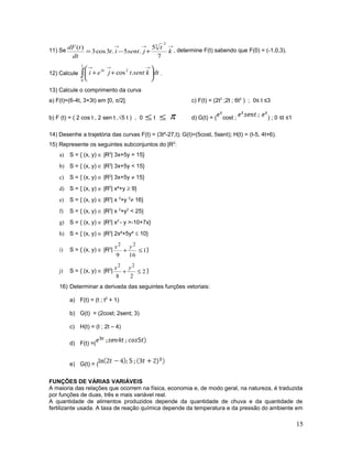 11) Se
→→→
+−= k
t
jsentit
dt
tdF
7
5
.5.3cos3
)(
2
5
, determine F(t) sabendo que F(0) = (-1,0,3).
12) Calcule ∫ 





++
→→→1
0
24
.cos dtksenttjei t
.
13) Calcule o comprimento da curva
a) F(t)=(6-4t, 3+3t) em [0, π/2]. c) F(t) = (2t3
;2t ; 6t2
) ; 0≤ t ≤3
b) F (t) = ( 2 cos t , 2 sen t ,√5 t ) , 0 ≤ t ≤ π d) G(t) = ( cost ; ) ; 0 ≤t ≤1
14) Desenhe a trajetória das curvas F(t) = (3t²-27,t); G(t)=(5cost, 5sent); H(t) = (t-5, 4t+6).
15) Represente os seguintes subconjuntos do |R2
:
a) S = { (x, y) ∈ |R2
| 3x+5y = 15}
b) S = { (x, y) ∈ |R2
| 3x+5y < 15}
c) S = { (x, y) ∈ |R2
| 3x+5y ≠ 15}
d) S = { (x, y) ∈ |R2
| x²+y ≥ 9}
e) S = { (x, y) ∈ |R2
| x 2
+y 2
≠ 16}
f) S = { (x, y) ∈ |R2
| x 2
+y2
< 25}
g) S = { (x, y) ∈ |R2
| x2
- y >-10+7x}
h) S = { (x, y) ∈ |R2
| 2x²+5y² ≤ 10}
i) S = { (x, y) ∈ |R2
| 1
169
22
≤+
yx
}
j) S = { (x, y) ∈ |R2
| 2
28
22
≤+
yx
}
16) Determinar a derivada das seguintes funções vetoriais:
a) F(t) = (t ; t2
+ 1)
b) G(t) = (2cost; 2sent; 3)
c) H(t) = (t ; 2t – 4)
d) F(t) =(
e) G(t) = (
FUNÇÕES DE VÁRIAS VARIÁVEIS
A maioria das relações que ocorrem na física, economia e, de modo geral, na natureza, é traduzida
por funções de duas, três e mais variável real.
A quantidade de alimentos produzidos depende da quantidade de chuva e da quantidade de
fertilizante usada. A taxa de reação química depende da temperatura e da pressão do ambiente em
15
 