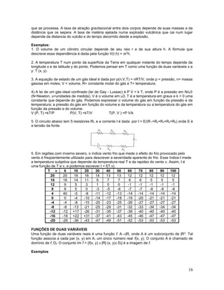 que se processa. A taxa de atração gravitacional entre dois corpos depende de suas massas e da
distância que os separa. A taxa de matéria ejetada numa explosão vulcânica que cai num lugar
depende da distancia do vulcão e do tempo decorrido desde a explosão.
Exemplos:
1. O volume de um cilindro circular depende de seu raio r e de sua altura h. A fórmula que
descreve essa dependência é dada pela função V(r,h) = πr2
h.
2. A temperatura T num ponto da superfície da Terra em qualquer instante do tempo depende da
longitude x e da latitude y do ponto. Podemos pensar em T como uma função de duas variáveis x e
y: T (x, y).
3. A equação de estado de um gás ideal é dada por p(n,V,T) = nRT/V, onde p = pressão, n= massa
gasosa em moles, V = volume, R= constante molar do gás e T= temperatura.
4) A lei de um gás ideal confinado (lei de Gay - Lussac) é P V = k T, onde P é a pressão em N/u3
(N=Newton, u=unidades de medida), V é o volume em u3, T é a temperatura em graus e k > 0 uma
constante que depende do gás. Podemos expressar o volume do gás em função da pressão e da
temperatura; a pressão do gás em função do volume e da temperatura ou a temperatura do gás em
função da pressão e do volume:
V (P, T) =kT/P P(V, T) =kT/V T(P, V ) =P V/k
5. O circuito abaixo tem 5 resistores Ri, e a corrente I é dada por I = E/(R1+R2+R3+R4+R5) onde E é
a tensão da fonte.
5. Em regiões com inverno severo, o índice vento frio que mede o efeito do frio provocado pelo
vento é freqüentemente utilizado para descrever a severidade aparente do frio. Esse índice I mede
a temperatura subjetiva que depende da temperatura real T e da rapidez do vento v. Assim, I é
uma função de T e v, e podemos escrever I = f(T,v).
T v 6 10 20 30 40 50 60 70 80 90 100
20 20 18 16 14 13 13 12 12 12 12 12
16 16 14 11 9 7 7 6 6 5 5 5
12 9 5 3 1 0 0 -1 -1 -1 -1 -1
8 8 5 0 -3 -5 -6 -7 -7 -8 -8 -8
4 40 -5 -8 -11 -12 -13 -14 -14 -14 -14 -14
0 0 -4 -10 -14 -17 -18 -19 -20 -21 -21 -21
-4 -4 -8 -15 -20 -23 -25 -26 -27 -27 -27 -27
-8 -8 -13 -21 -25 -29 -31 -32 -33 -34 -34 -34
-12 -12 +17 -26 -31 -35 -37 -39 -40 -40 -40 -40
-16 -16 +22 +31 -37 -41 -43 -45 -46 -47 -47 -47
-20 -26 -36 -43 -47 -49 -51 -52 -53 -53 -53 -53
FUNÇÕES DE DUAS VARIÁVEIS
Uma função de duas variáveis reais é uma função f: A→|R, onde A é um subconjunto de |R2
. Tal
função associa a cada par (x, y) em A, um único número real f(x, y). O conjunto A é chamado de
domínio de f, Df. O conjunto Im f = {f(x, y) ∈|R| (x, y)∈Df} é a imagem de f.
Exemplos
16
 